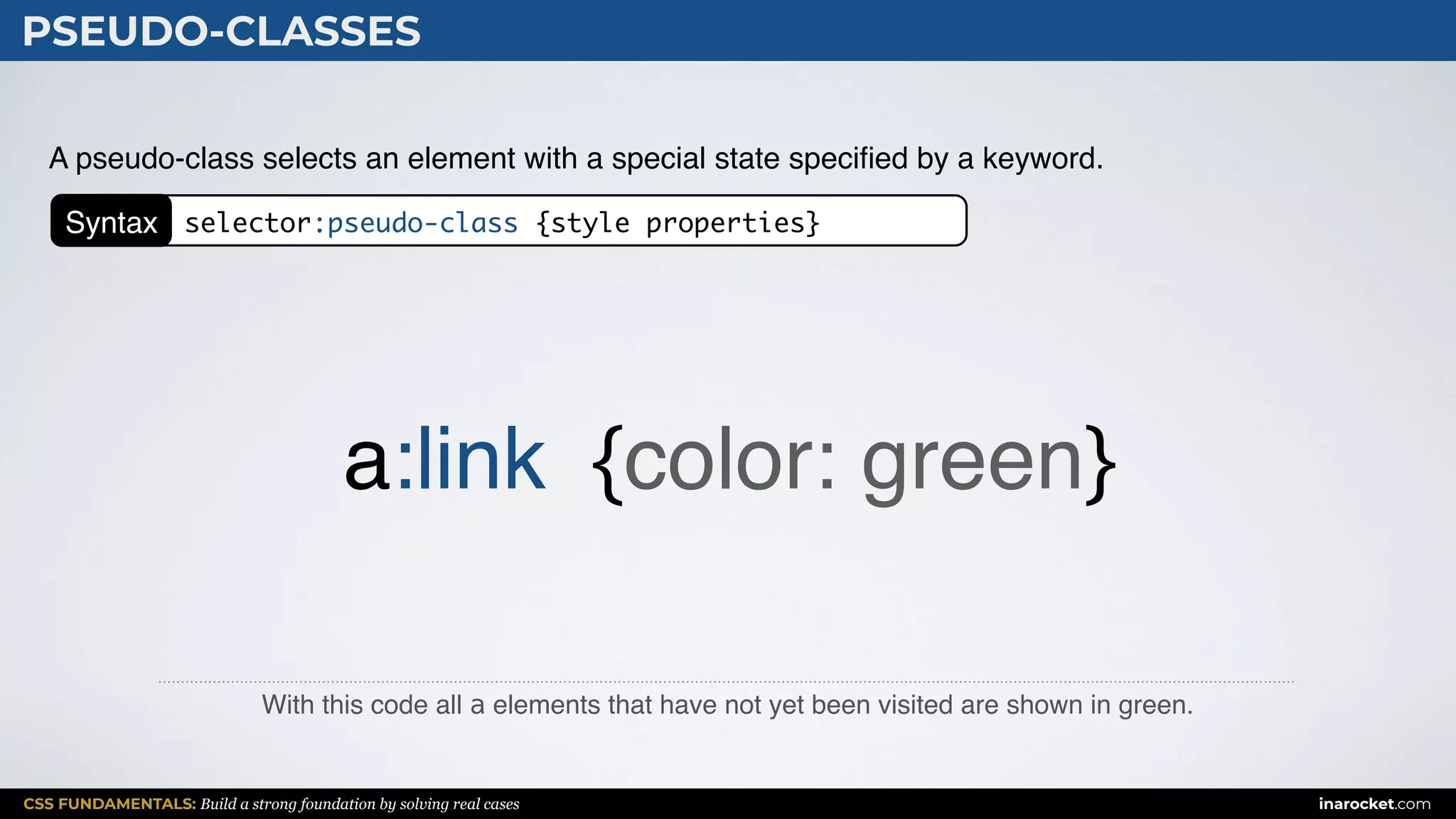 CSS FUNDAMENTALS: Build a strong foundation by solving real cases inarocket.com
PSEUDO-CLASSES
With this code all a elements that have not yet been visited are shown in green.
A pseudo-class selects an element with a special state speciﬁed by a keyword.
a:link {color: green}
Syntax selector:pseudo-class {style properties}
 