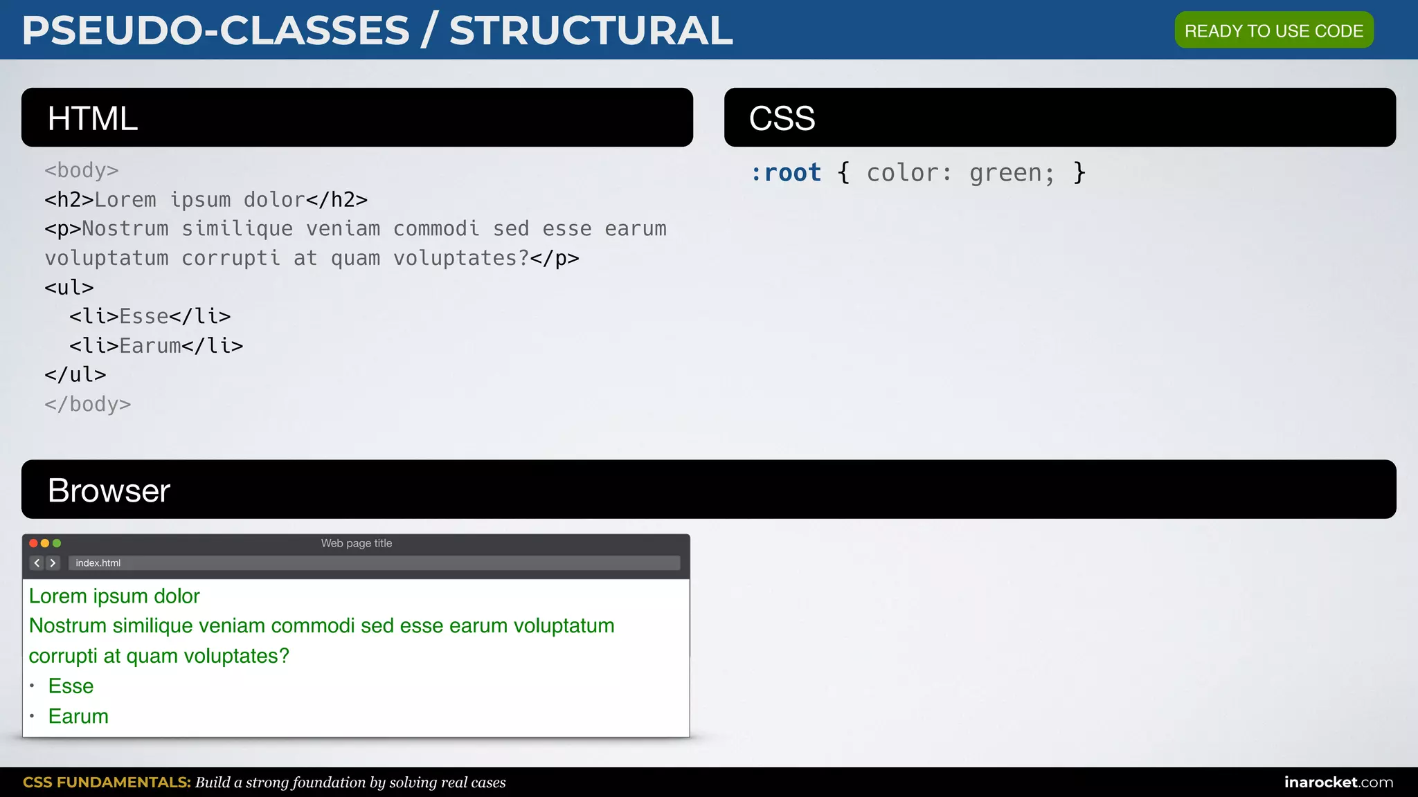 CSS FUNDAMENTALS: Build a strong foundation by solving real cases inarocket.com
HTML CSS
Browser
PSEUDO-CLASSES / STRUCTURAL
<body>
<h2>Lorem ipsum dolor</h2>
<p>Nostrum similique veniam commodi sed esse earum
voluptatum corrupti at quam voluptates?</p>
<ul>
<li>Esse</li>
<li>Earum</li>
</ul>
</body>
:root { color: green; }
Web page title
index.html
Lorem ipsum dolor
Nostrum similique veniam commodi sed esse earum voluptatum
corrupti at quam voluptates?
• Esse
• Earum
READY TO USE CODE
 