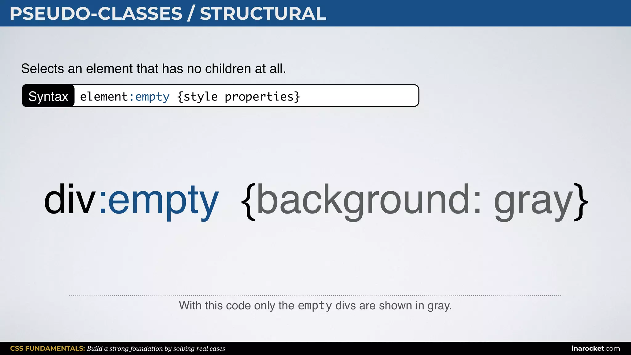 CSS FUNDAMENTALS: Build a strong foundation by solving real cases inarocket.com
PSEUDO-CLASSES / STRUCTURAL
With this code only the empty divs are shown in gray.
Selects an element that has no children at all.
div:empty {background: gray}
Syntax element:empty {style properties}
 