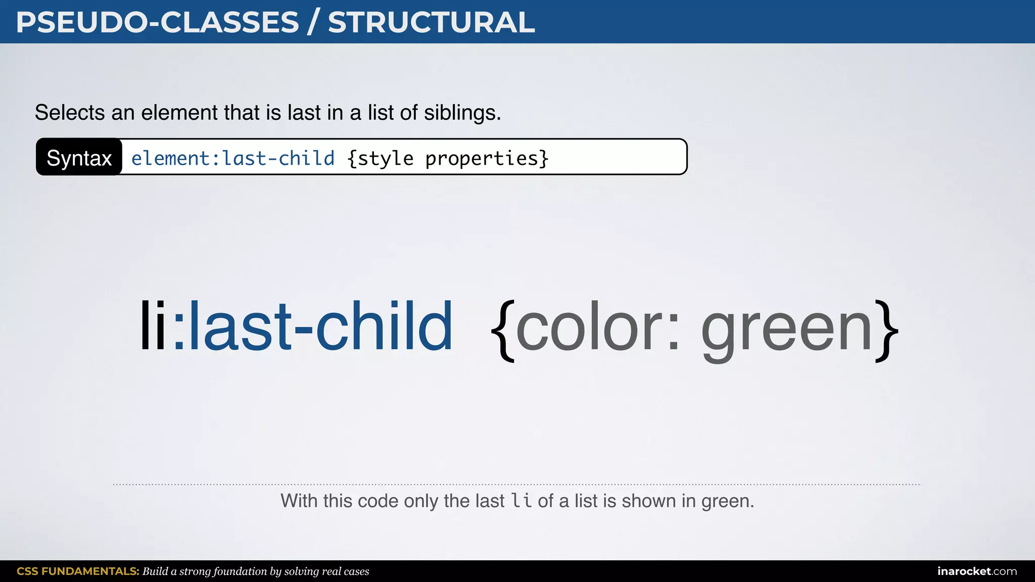 CSS FUNDAMENTALS: Build a strong foundation by solving real cases inarocket.com
PSEUDO-CLASSES / STRUCTURAL
With this code only the last li of a list is shown in green.
Selects an element that is last in a list of siblings.
li:last-child {color: green}
Syntax element:last-child {style properties}
 