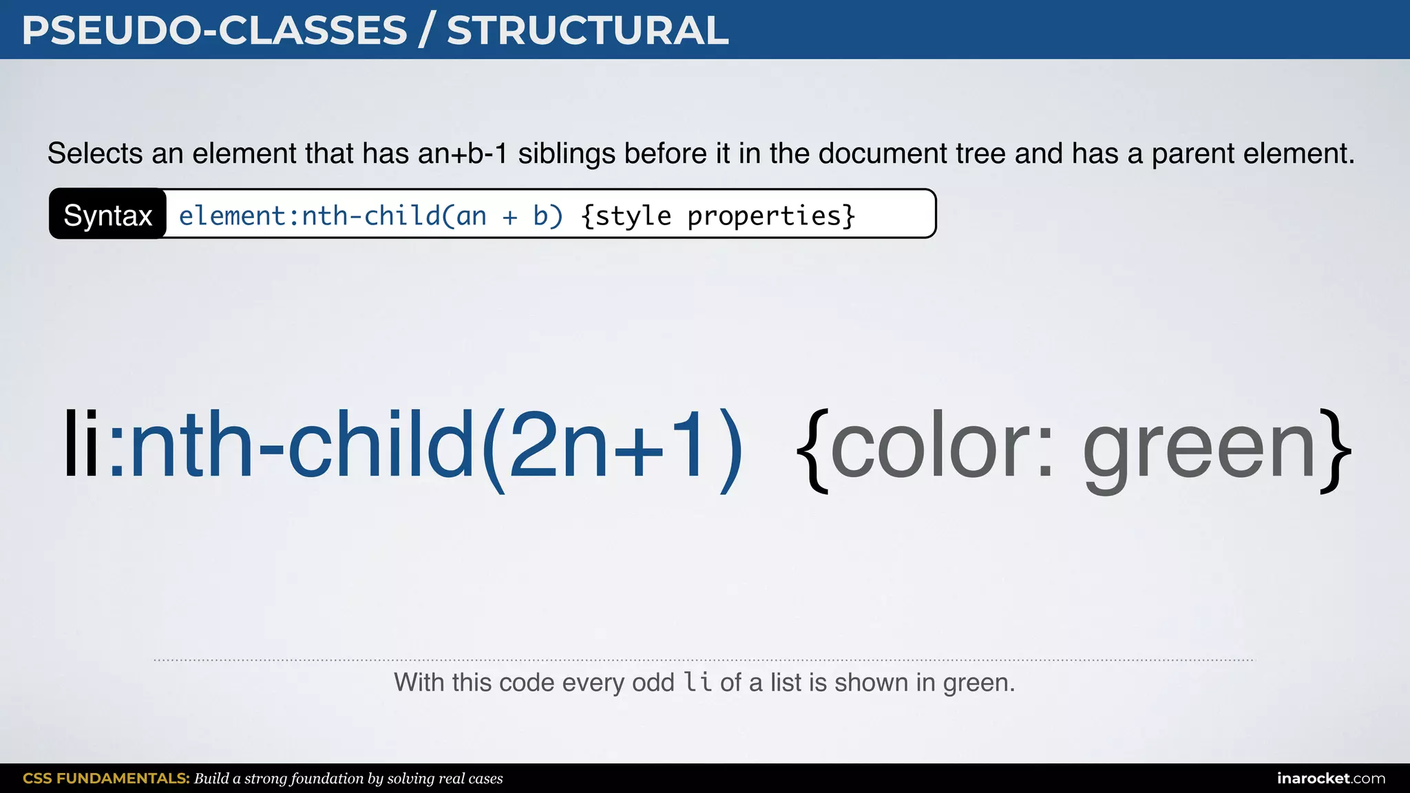 CSS FUNDAMENTALS: Build a strong foundation by solving real cases inarocket.com
PSEUDO-CLASSES / STRUCTURAL
With this code every odd li of a list is shown in green.
Selects an element that has an+b-1 siblings before it in the document tree and has a parent element.
li:nth-child(2n+1) {color: green}
Syntax element:nth-child(an + b) {style properties}
 