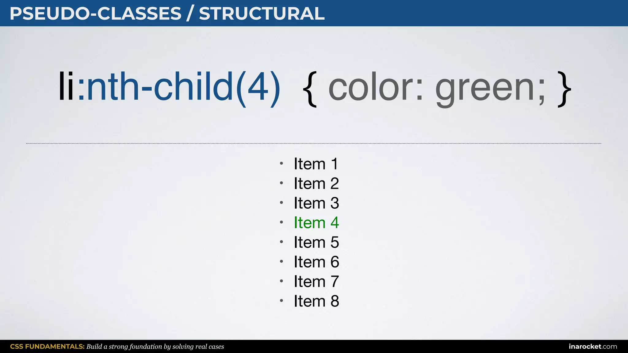 CSS FUNDAMENTALS: Build a strong foundation by solving real cases inarocket.com
PSEUDO-CLASSES / STRUCTURAL
li:nth-child(4) { color: green; }
• Item 1

• Item 2

• Item 3

• Item 4

• Item 5

• Item 6

• Item 7

• Item 8
 