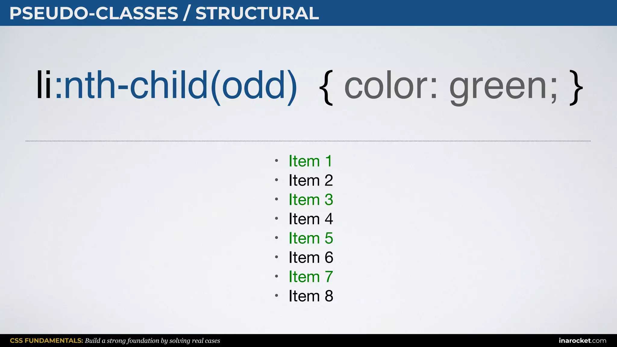 CSS FUNDAMENTALS: Build a strong foundation by solving real cases inarocket.com
PSEUDO-CLASSES / STRUCTURAL
li:nth-child(odd) { color: green; }
• Item 1

• Item 2

• Item 3

• Item 4

• Item 5

• Item 6

• Item 7

• Item 8
 