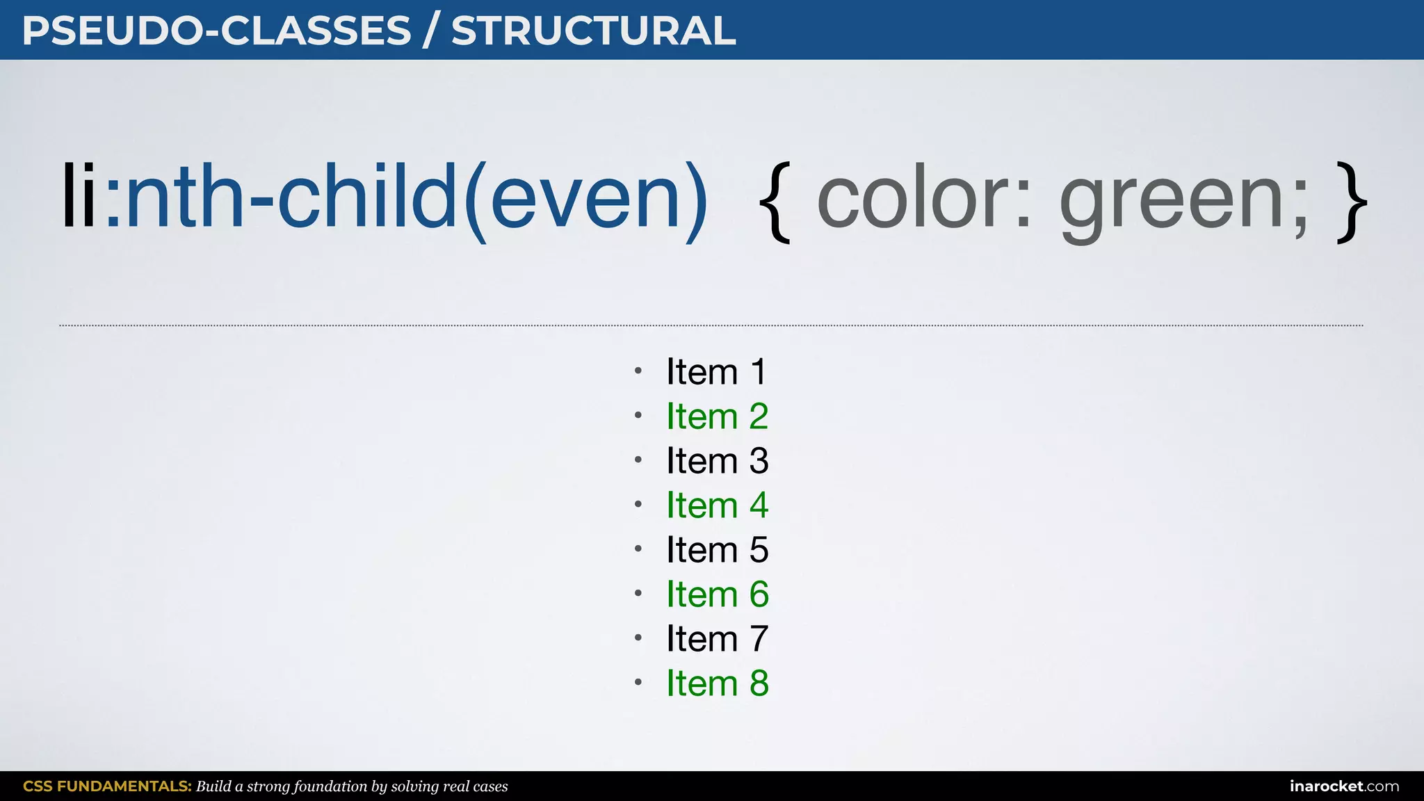 CSS FUNDAMENTALS: Build a strong foundation by solving real cases inarocket.com
PSEUDO-CLASSES / STRUCTURAL
li:nth-child(even) { color: green; }
• Item 1

• Item 2

• Item 3

• Item 4

• Item 5

• Item 6

• Item 7

• Item 8
 