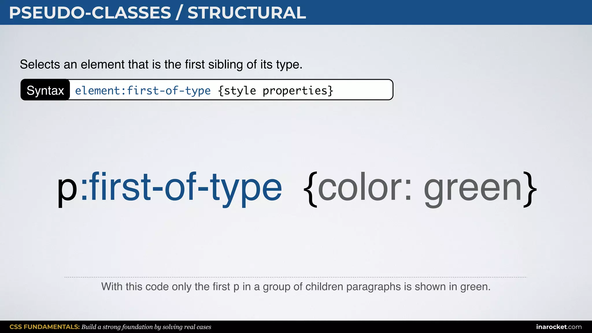 CSS FUNDAMENTALS: Build a strong foundation by solving real cases inarocket.com
PSEUDO-CLASSES / STRUCTURAL
With this code only the ﬁrst p in a group of children paragraphs is shown in green.
Selects an element that is the ﬁrst sibling of its type.
p:ﬁrst-of-type {color: green}
Syntax element:first-of-type {style properties}
 