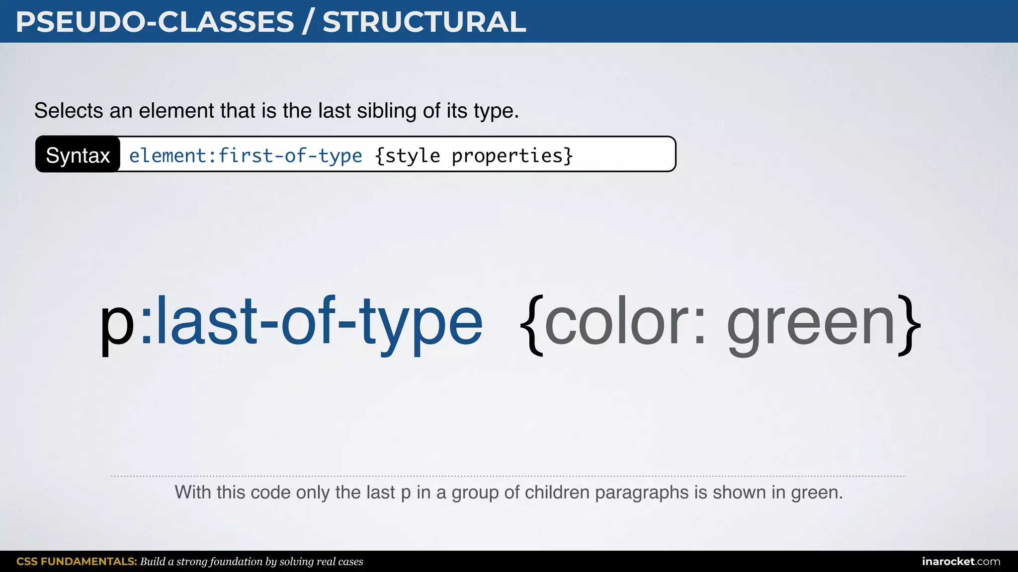 CSS FUNDAMENTALS: Build a strong foundation by solving real cases inarocket.com
PSEUDO-CLASSES / STRUCTURAL
With this code only the last p in a group of children paragraphs is shown in green.
Selects an element that is the last sibling of its type.
p:last-of-type {color: green}
Syntax element:first-of-type {style properties}
 