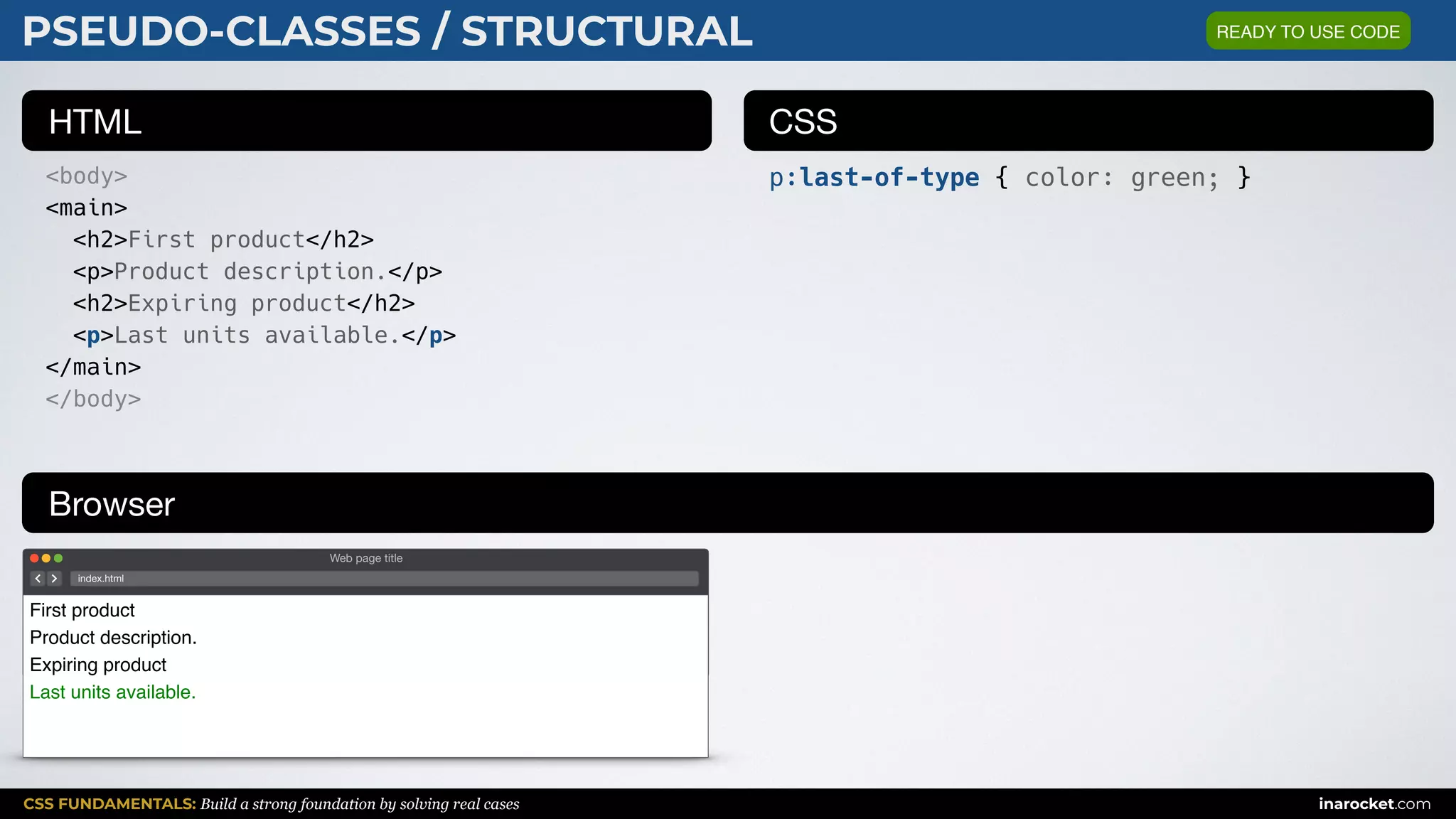 CSS FUNDAMENTALS: Build a strong foundation by solving real cases inarocket.com
HTML CSS
Browser
PSEUDO-CLASSES / STRUCTURAL
<body>
<main>
<h2>First product</h2>
<p>Product description.</p>
<h2>Expiring product</h2>
<p>Last units available.</p>
</main>
</body>
p:last-of-type { color: green; }
Web page title
index.html
First product
Product description.
Expiring product
Last units available.
READY TO USE CODE
 