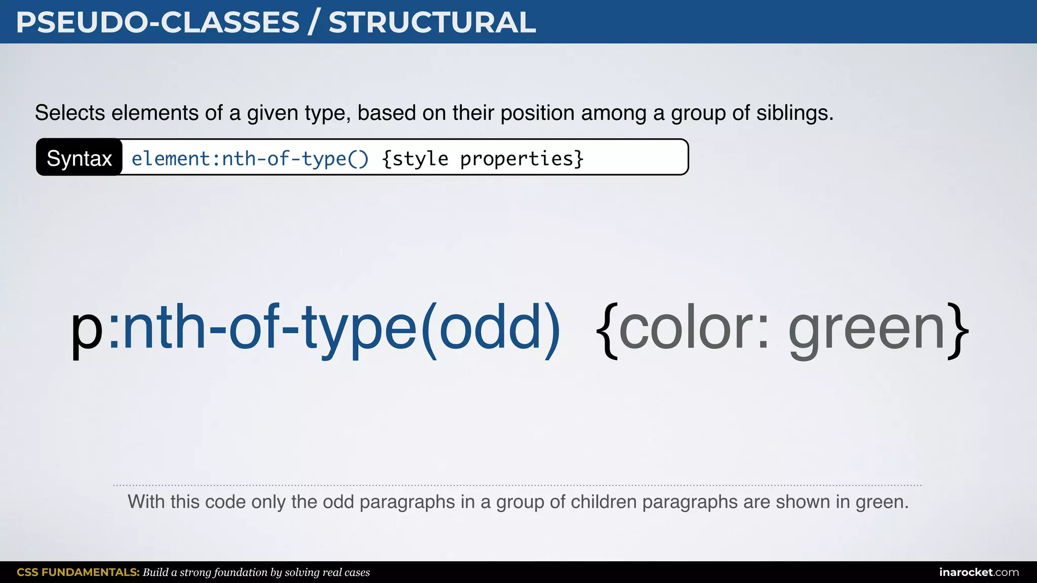 CSS FUNDAMENTALS: Build a strong foundation by solving real cases inarocket.com
PSEUDO-CLASSES / STRUCTURAL
With this code only the odd paragraphs in a group of children paragraphs are shown in green.
Selects elements of a given type, based on their position among a group of siblings.
p:nth-of-type(odd) {color: green}
Syntax element:nth-of-type() {style properties}
 