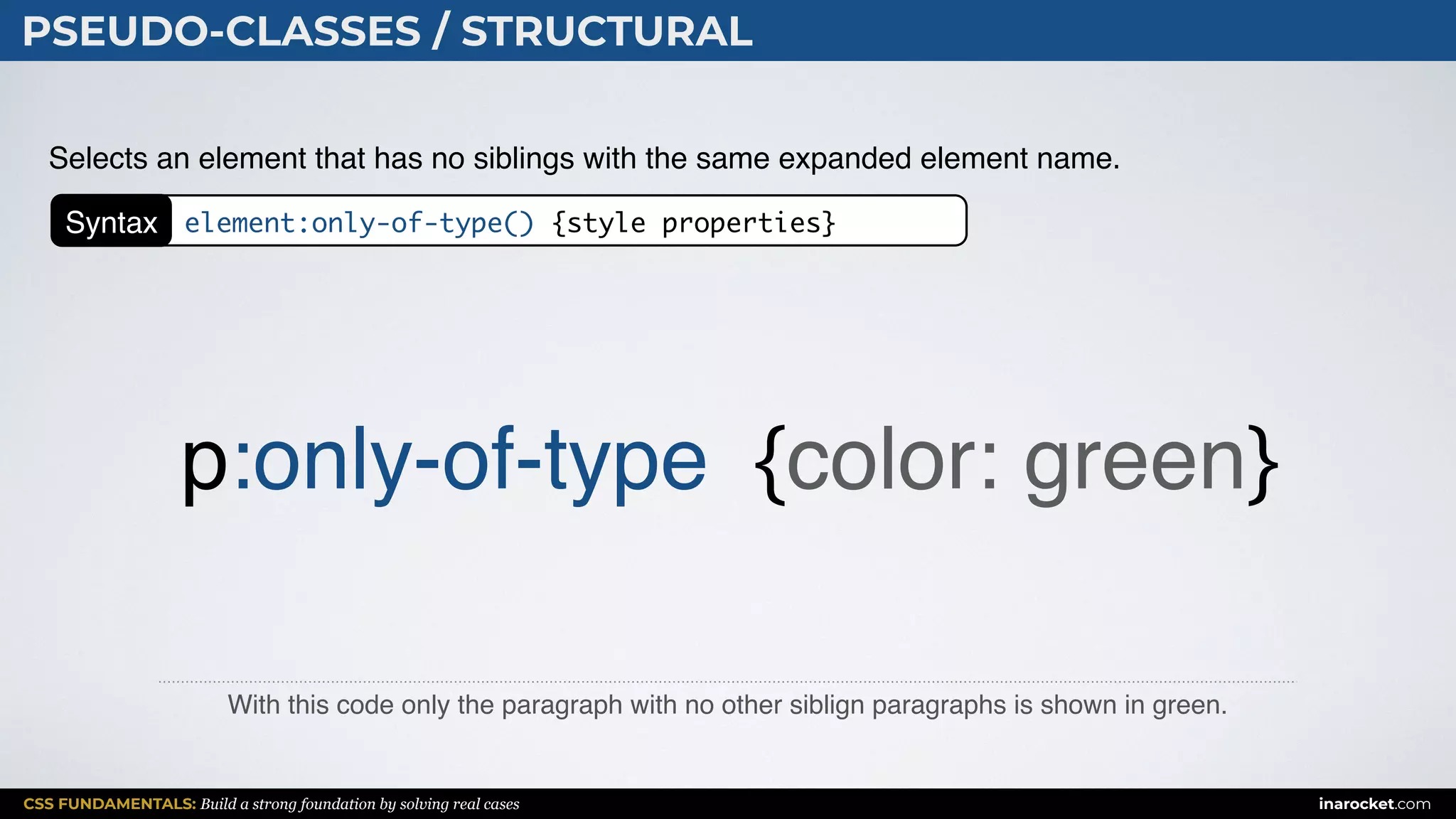 CSS FUNDAMENTALS: Build a strong foundation by solving real cases inarocket.com
PSEUDO-CLASSES / STRUCTURAL
With this code only the paragraph with no other siblign paragraphs is shown in green.
Selects an element that has no siblings with the same expanded element name.
p:only-of-type {color: green}
Syntax element:only-of-type() {style properties}
 