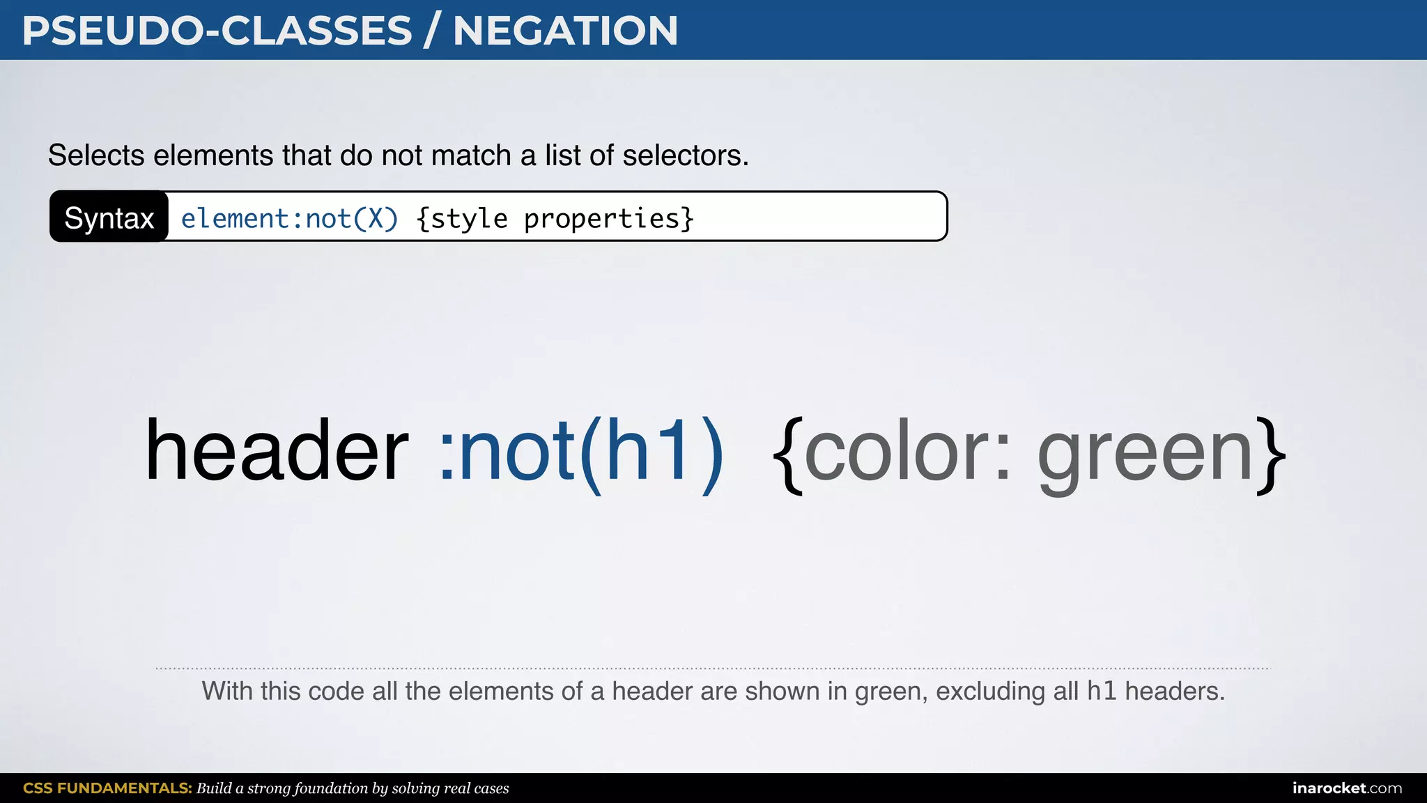 CSS FUNDAMENTALS: Build a strong foundation by solving real cases inarocket.com
PSEUDO-CLASSES / NEGATION
With this code all the elements of a header are shown in green, excluding all h1 headers.
Selects elements that do not match a list of selectors.
header :not(h1) {color: green}
Syntax element:not(X) {style properties}
 