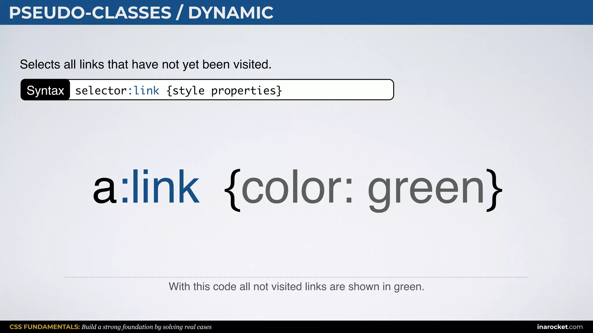CSS FUNDAMENTALS: Build a strong foundation by solving real cases inarocket.com
PSEUDO-CLASSES / DYNAMIC
With this code all not visited links are shown in green.
Selects all links that have not yet been visited.
a:link {color: green}
Syntax selector:link {style properties}
 