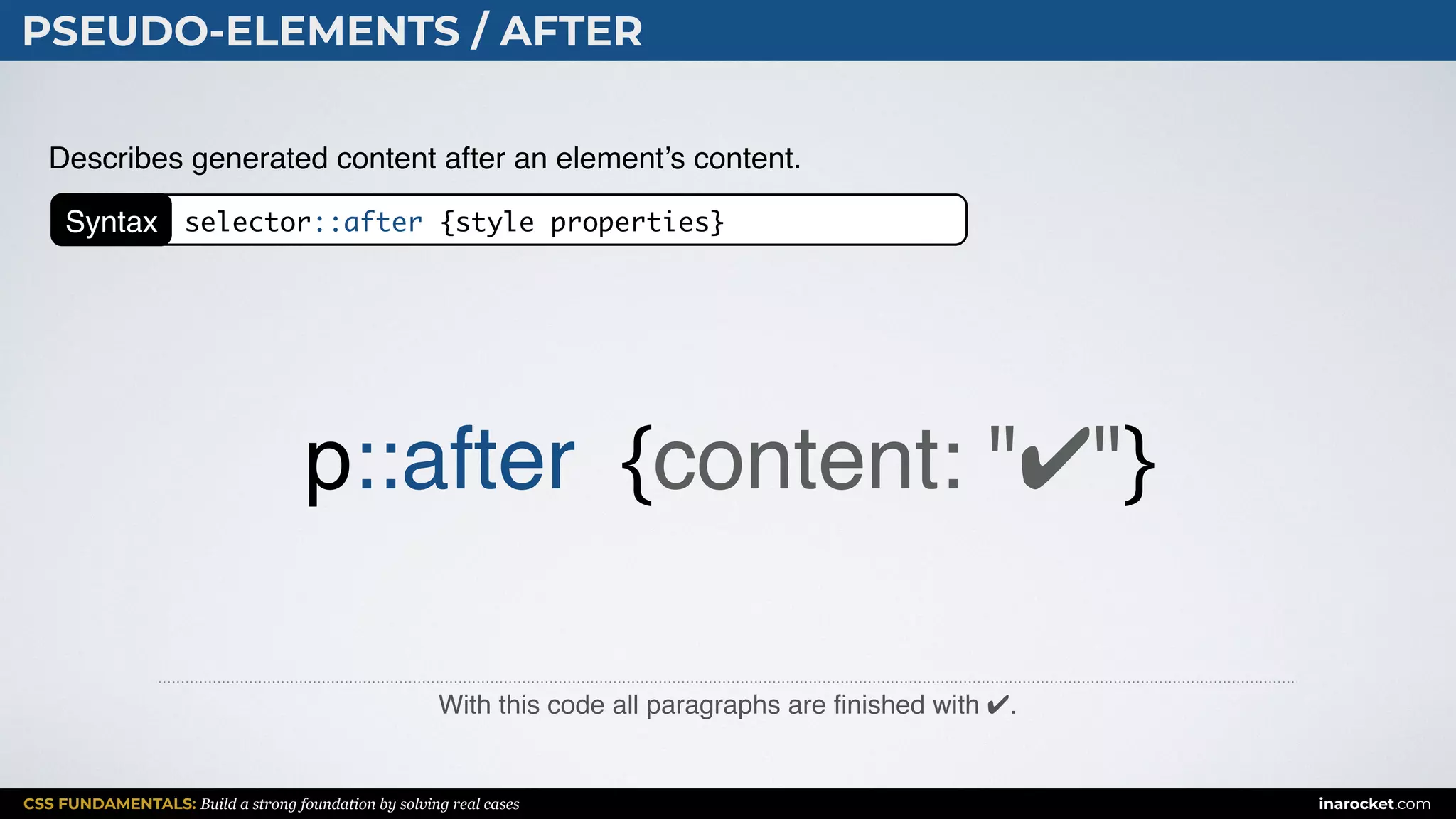 CSS FUNDAMENTALS: Build a strong foundation by solving real cases inarocket.com
PSEUDO-ELEMENTS / AFTER
With this code all paragraphs are ﬁnished with ✔.
Describes generated content after an element’s content.
p::after {content: "✔"}
Syntax selector::after {style properties}
 