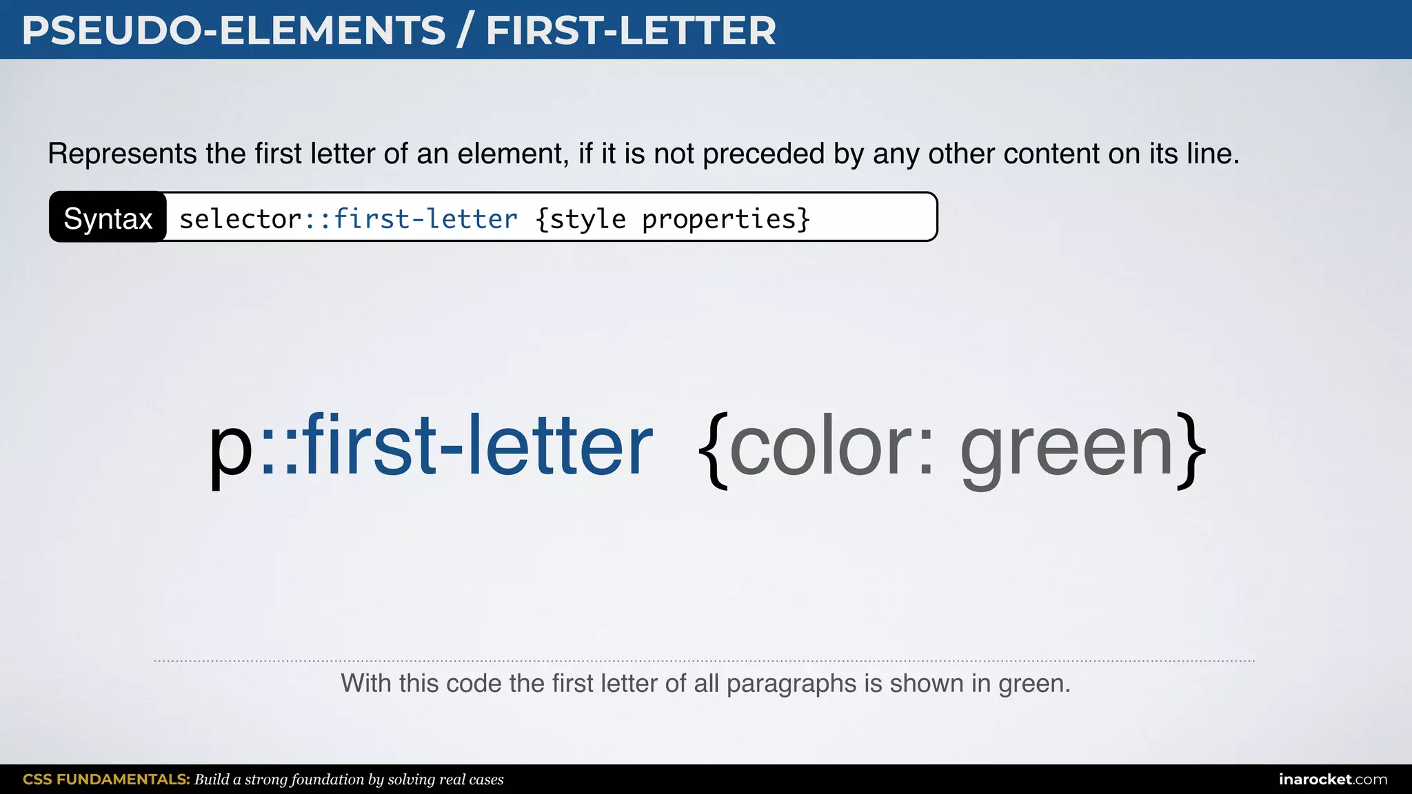 CSS FUNDAMENTALS: Build a strong foundation by solving real cases inarocket.com
PSEUDO-ELEMENTS / FIRST-LETTER
With this code the ﬁrst letter of all paragraphs is shown in green.
Represents the ﬁrst letter of an element, if it is not preceded by any other content on its line.
p::ﬁrst-letter {color: green}
Syntax selector::first-letter {style properties}
 