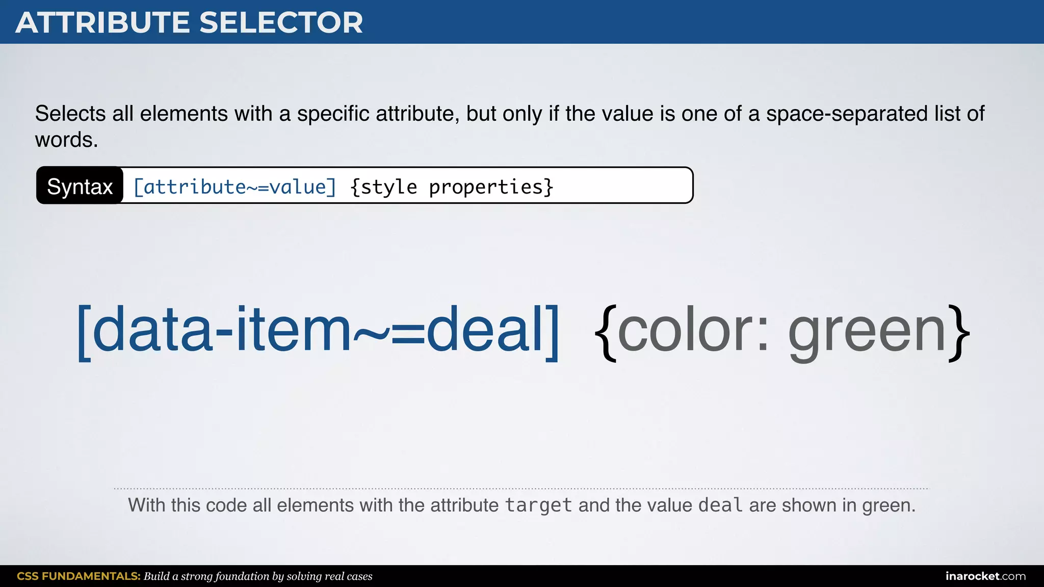 CSS FUNDAMENTALS: Build a strong foundation by solving real cases inarocket.com
ATTRIBUTE SELECTOR
With this code all elements with the attribute target and the value deal are shown in green.
Selects all elements with a speciﬁc attribute, but only if the value is one of a space-separated list of
words.
[data-item~=deal] {color: green}
Syntax [attribute~=value] {style properties}
 