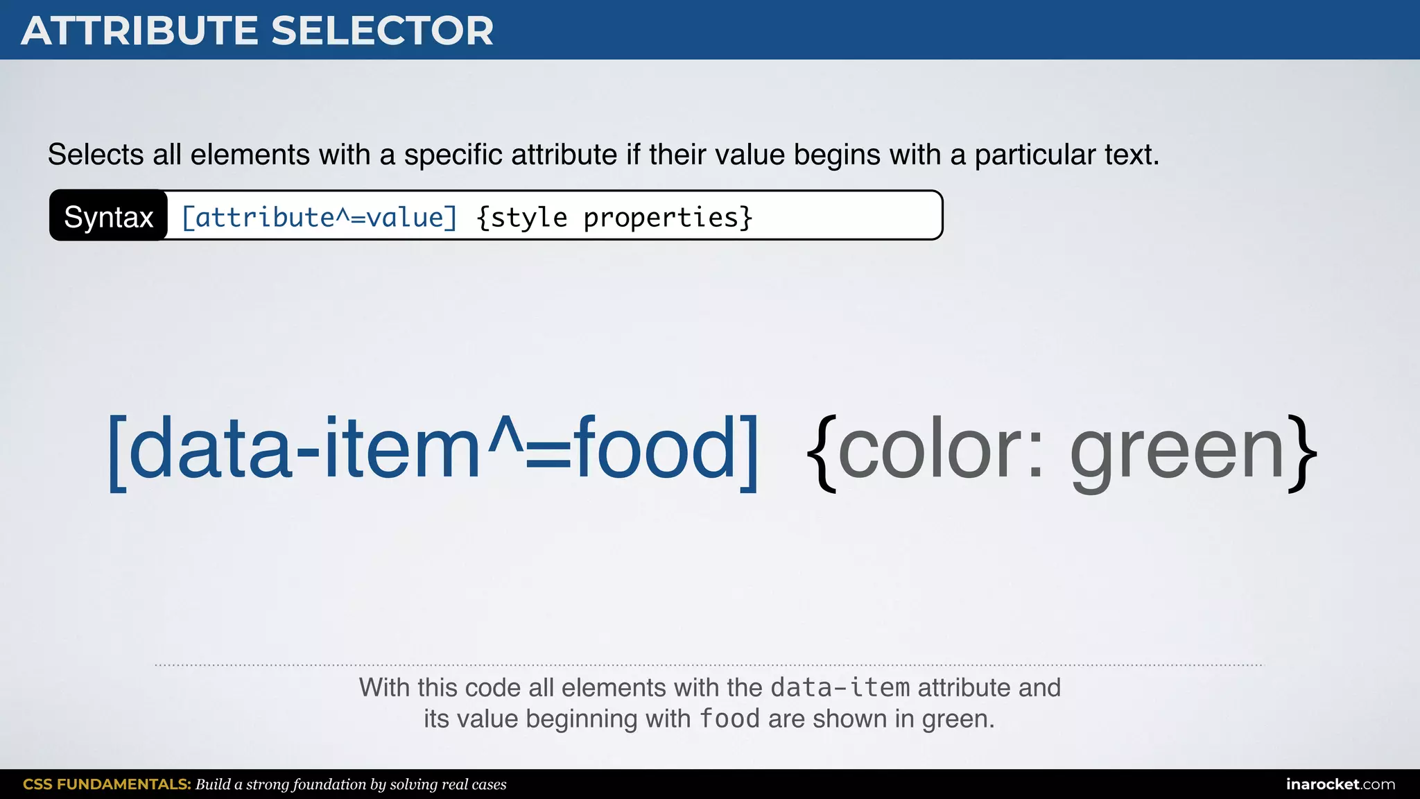 CSS FUNDAMENTALS: Build a strong foundation by solving real cases inarocket.com
ATTRIBUTE SELECTOR
With this code all elements with the data-item attribute and  
its value beginning with food are shown in green.
Selects all elements with a speciﬁc attribute if their value begins with a particular text.
[data-item^=food] {color: green}
Syntax [attribute^=value] {style properties}
 
