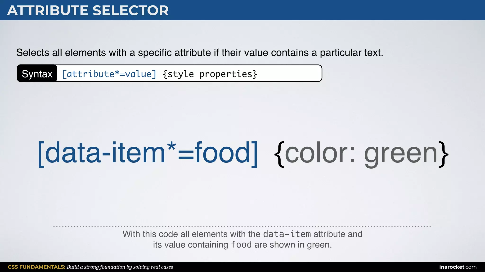 CSS FUNDAMENTALS: Build a strong foundation by solving real cases inarocket.com
ATTRIBUTE SELECTOR
With this code all elements with the data-item attribute and  
its value containing food are shown in green.
Selects all elements with a speciﬁc attribute if their value contains a particular text.
[data-item*=food] {color: green}
Syntax [attribute*=value] {style properties}
 