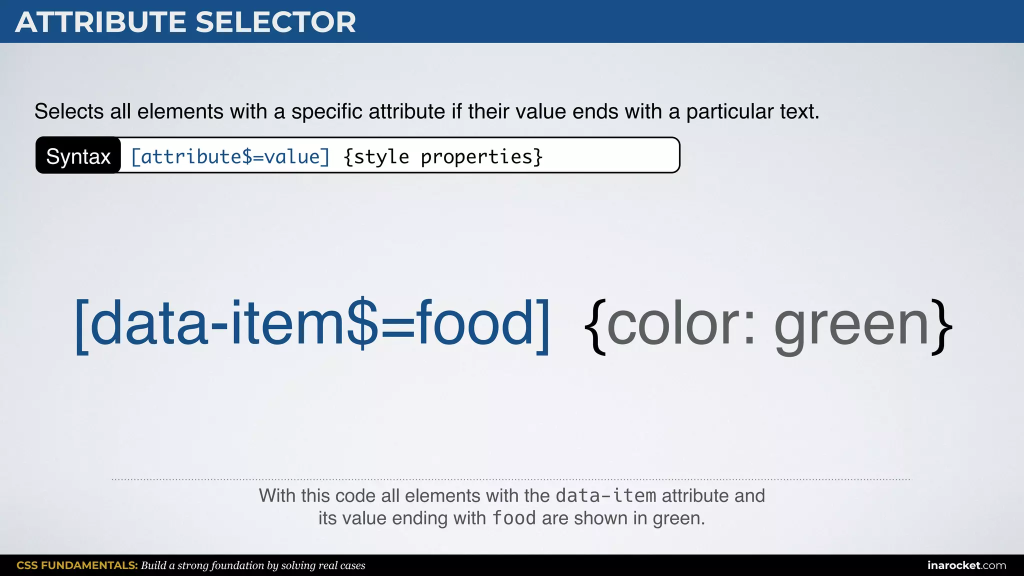 CSS FUNDAMENTALS: Build a strong foundation by solving real cases inarocket.com
ATTRIBUTE SELECTOR
With this code all elements with the data-item attribute and  
its value ending with food are shown in green.
Selects all elements with a speciﬁc attribute if their value ends with a particular text.
[data-item$=food] {color: green}
Syntax [attribute$=value] {style properties}
 