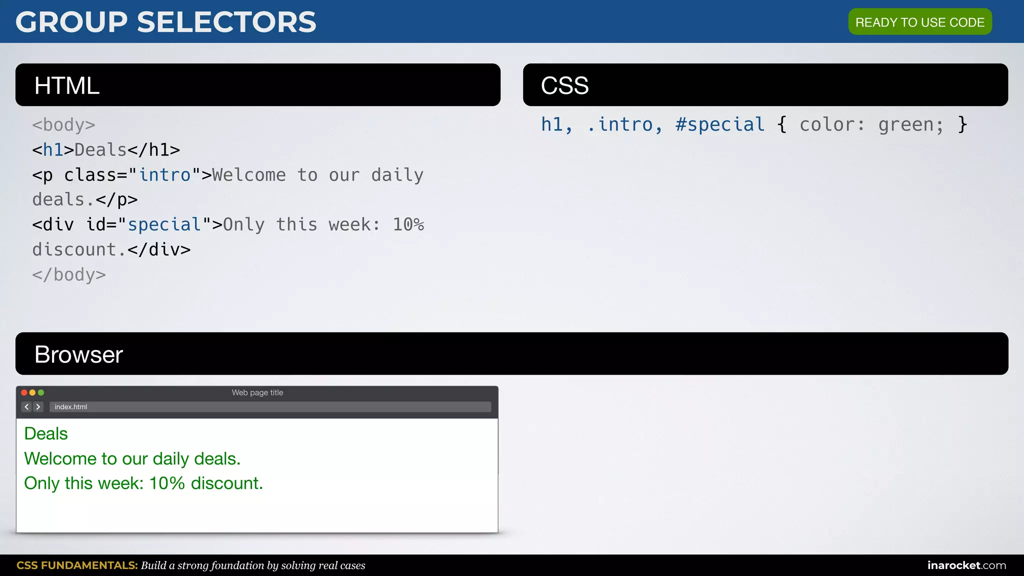 CSS FUNDAMENTALS: Build a strong foundation by solving real cases inarocket.com
HTML CSS
Browser
GROUP SELECTORS
<body>
<h1>Deals</h1>
<p class="intro">Welcome to our daily
deals.</p>
<div id="special">Only this week: 10%
discount.</div>
</body>
h1, .intro, #special { color: green; }
Web page title
index.html
Deals

Welcome to our daily deals.

Only this week: 10% discount.
READY TO USE CODE
 
