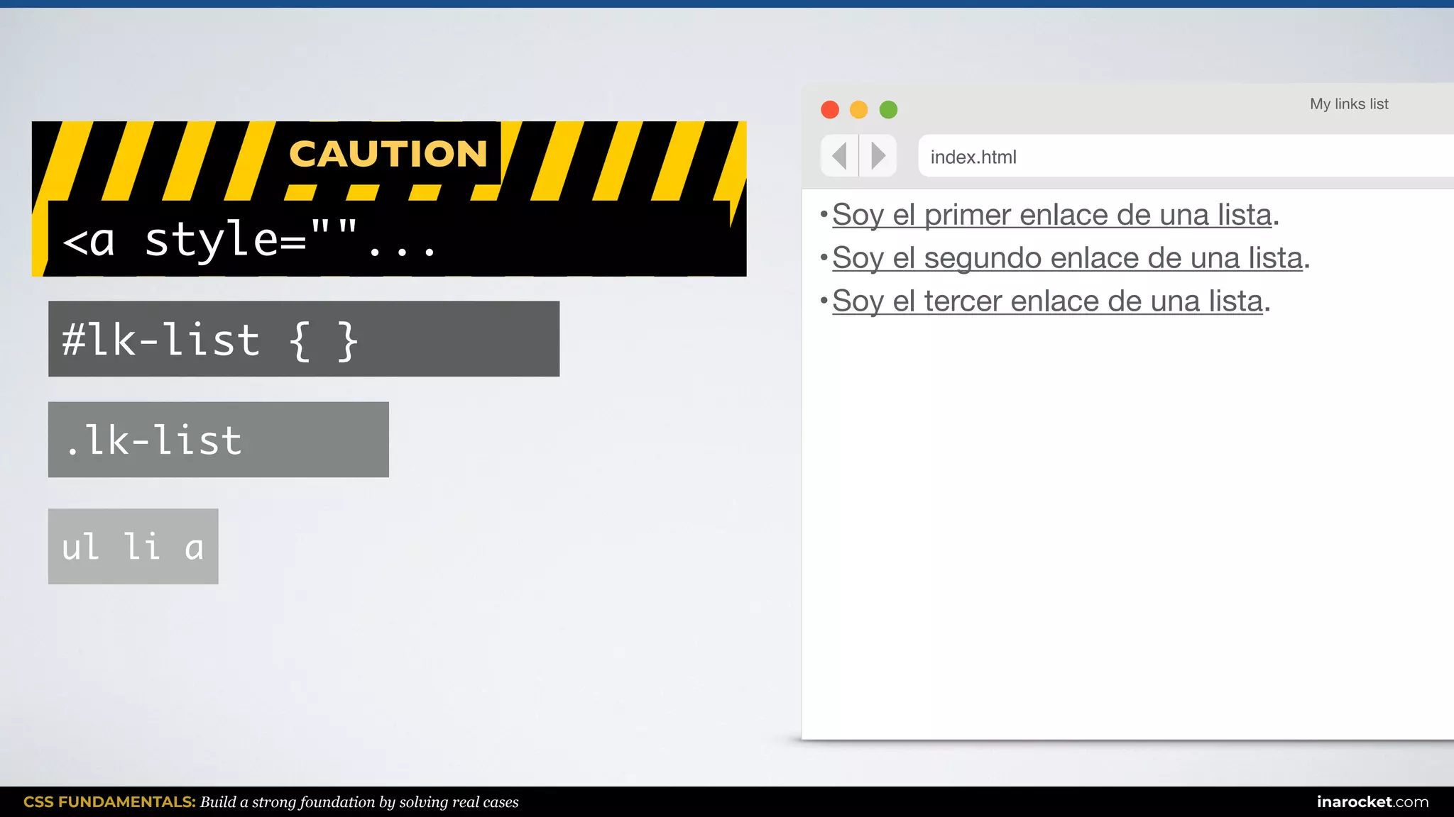 CSS FUNDAMENTALS: Build a strong foundation by solving real cases inarocket.com
CAUTION
•Soy el primer enlace de una lista.

•Soy el segundo enlace de una lista.

•Soy el tercer enlace de una lista.
My links list
index.html
ul li a
.lk-list
#lk-list { }
<a style=""...
 