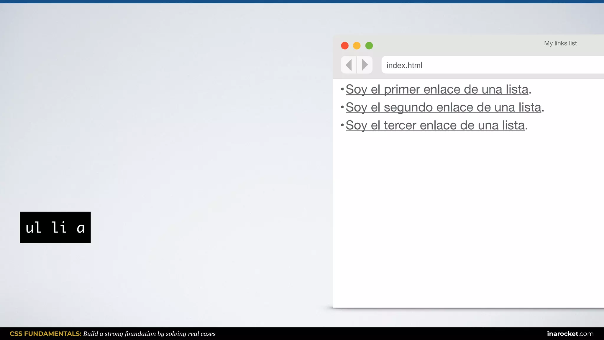 CSS FUNDAMENTALS: Build a strong foundation by solving real cases inarocket.com
•Soy el primer enlace de una lista.

•Soy el segundo enlace de una lista.

•Soy el tercer enlace de una lista.
My links list
index.html
ul li a
 