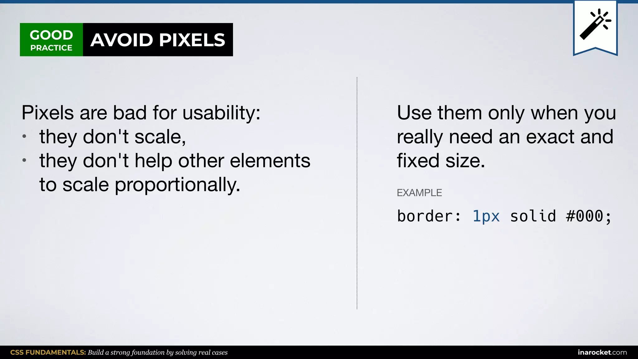 CSS FUNDAMENTALS: Build a strong foundation by solving real cases inarocket.com
GOOD
PRACTICE
Pixels are bad for usability:

• they don't scale,

• they don't help other elements
to scale proportionally.
Use them only when you
really need an exact and
ﬁxed size.
EXAMPLE
border: 1px solid #000;
AVOID PIXELS
 