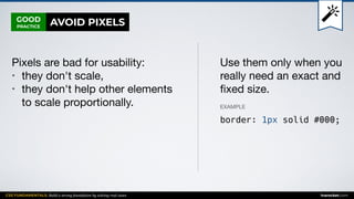 CSS FUNDAMENTALS: Build a strong foundation by solving real cases inarocket.com
GOOD
PRACTICE
Pixels are bad for usability:

• they don't scale,

• they don't help other elements
to scale proportionally.
Use them only when you
really need an exact and
ﬁxed size.
EXAMPLE
border: 1px solid #000;
AVOID PIXELS
 