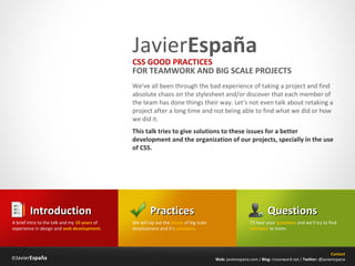 JavierEspaña
                                               CSS GOOD PRACTICES
                                               FOR TEAMWORK AND BIG SCALE PROJECTS
                                               We've all been through the bad experience of taking a project and find
                                               absolute chaos on the stylesheet and/or discover that each member of
                                               the team has done things their way. Let's not even talk about retaking a
                                               project after a long time and not being able to find what we did or how
                                               we did it.
                                               This talk tries to give solutions to these issues for a better
                                               development and the organization of our projects, specially in the use
                                               of CSS.




        Introduction                                    Practices                                                  Questions
A brief intro to the talk and my 10 years of   We will lay out the issues of big scale                    I’ll hear your questions and we’ll try to find
experience in design and web development.      development and it’s solutions.                            solutions to them.




                                                                                                                                                     Contact
©JavierEspaña                                                                            Web: javierespana.com / Blog: moonward.net / Twitter: @javierespana
 