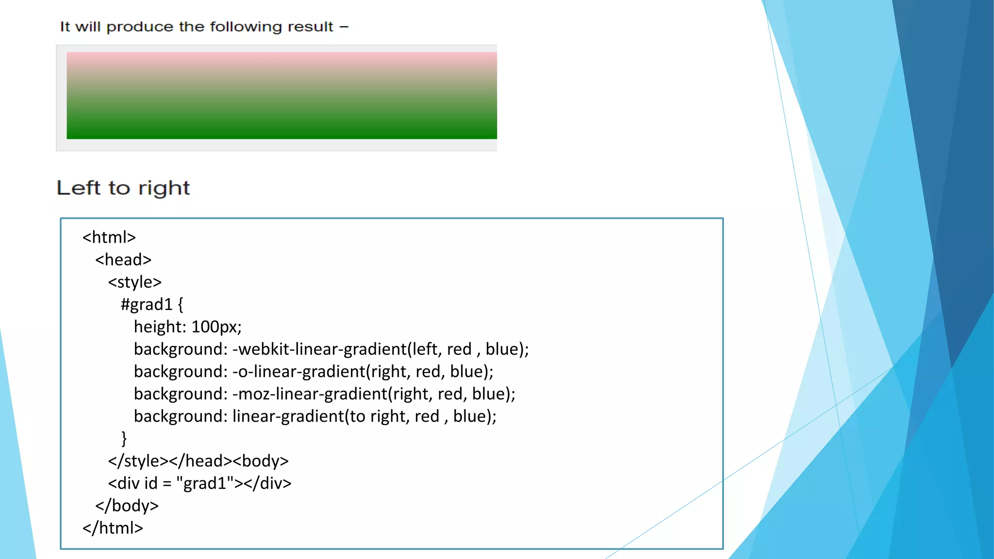 <html>
<head>
<style>
#grad1 {
height: 100px;
background: -webkit-linear-gradient(left, red , blue);
background: -o-linear-gradient(right, red, blue);
background: -moz-linear-gradient(right, red, blue);
background: linear-gradient(to right, red , blue);
}
</style></head><body>
<div id = "grad1"></div>
</body>
</html>
 