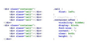 <div class="container">
<div class="cell"></div>
<div class="cell"></div>
<div class="cell"></div>
<div class="cell"></div>
</div>
<div class="container">
<div class="cell"></div>
<div class="cell"></div>
<div class="cell"></div>
<div class="cell"></div>
</div>
.cell {
float: left;
}
/* clearfix... */
.container:after {
visibility: hidden;
display: block;
font-size: 0;
content: " ";
clear: both;
height: 0;
}
 
