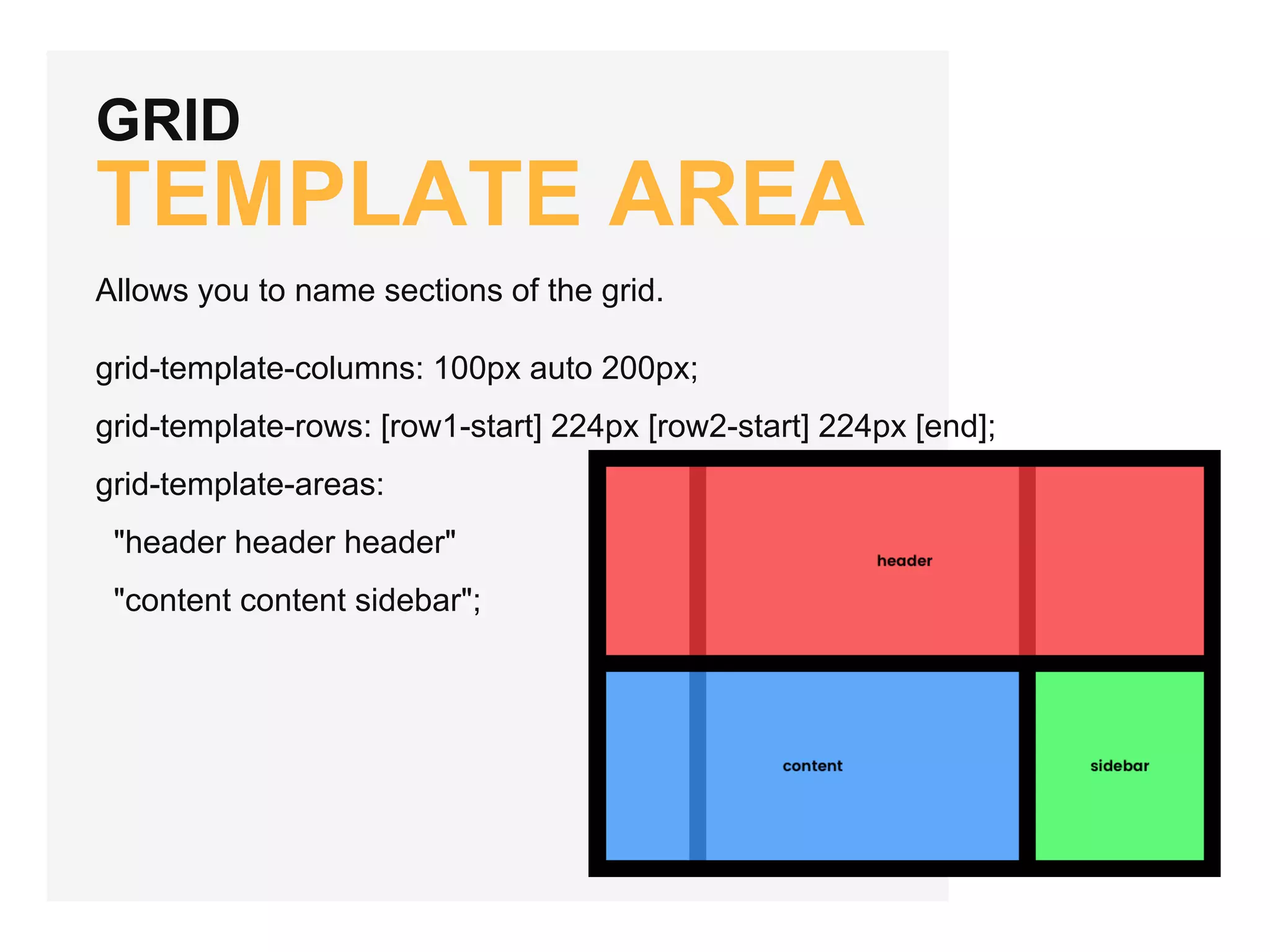 GRID TEMPLATE AREA Allows you to name sections of the grid. grid-template-columns: 100px auto 200px; grid-template-rows: [row1-start] 224px [row2-start] 224px [end]; grid-template-areas: "header header header" "content content sidebar"; 