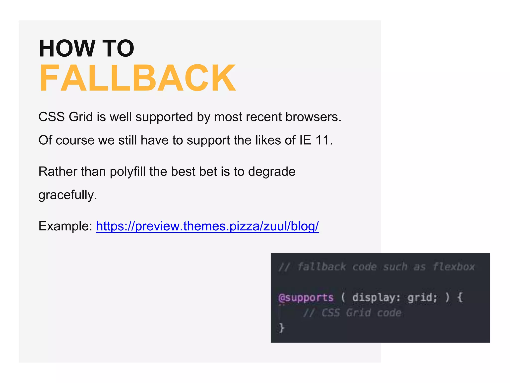 HOW TO FALLBACK CSS Grid is well supported by most recent browsers. Of course we still have to support the likes of IE 11. Rather than polyfill the best bet is to degrade gracefully. Example: https://preview.themes.pizza/zuul/blog/ 