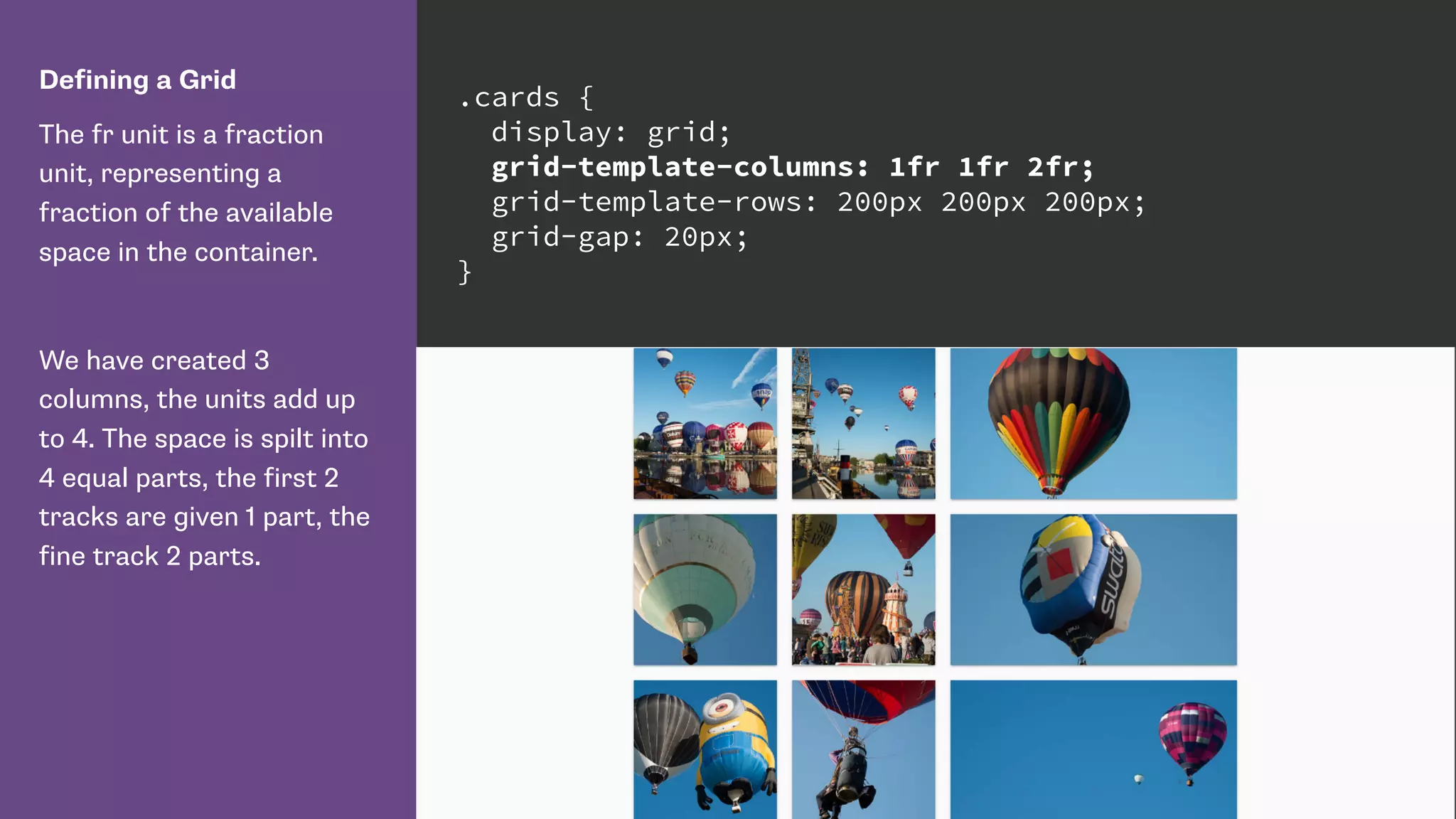 Defining a Grid
The fr unit is a fraction
unit, representing a
fraction of the available
space in the container.
We have created 3
columns, the units add up
to 4. The space is spilt into
4 equal parts, the first 2
tracks are given 1 part, the
fine track 2 parts.
.cards {
display: grid;
grid-template-columns: 1fr 1fr 2fr;
grid-template-rows: 200px 200px 200px;
grid-gap: 20px;
}
 