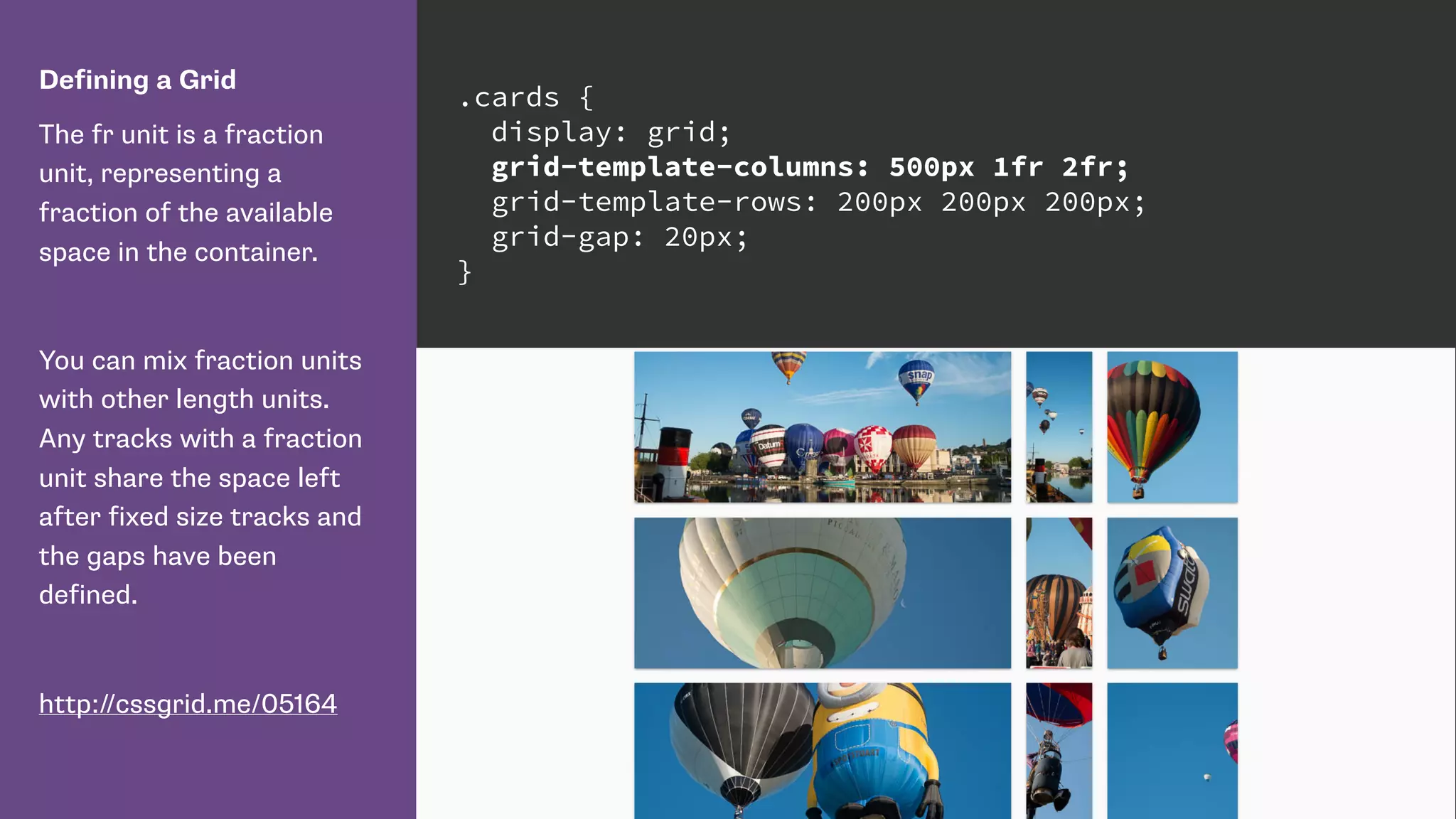 Defining a Grid
The fr unit is a fraction
unit, representing a
fraction of the available
space in the container.
You can mix fraction units
with other length units.
Any tracks with a fraction
unit share the space left
after fixed size tracks and
the gaps have been
defined.
http://cssgrid.me/05164
.cards {
display: grid;
grid-template-columns: 500px 1fr 2fr;
grid-template-rows: 200px 200px 200px;
grid-gap: 20px;
}
 