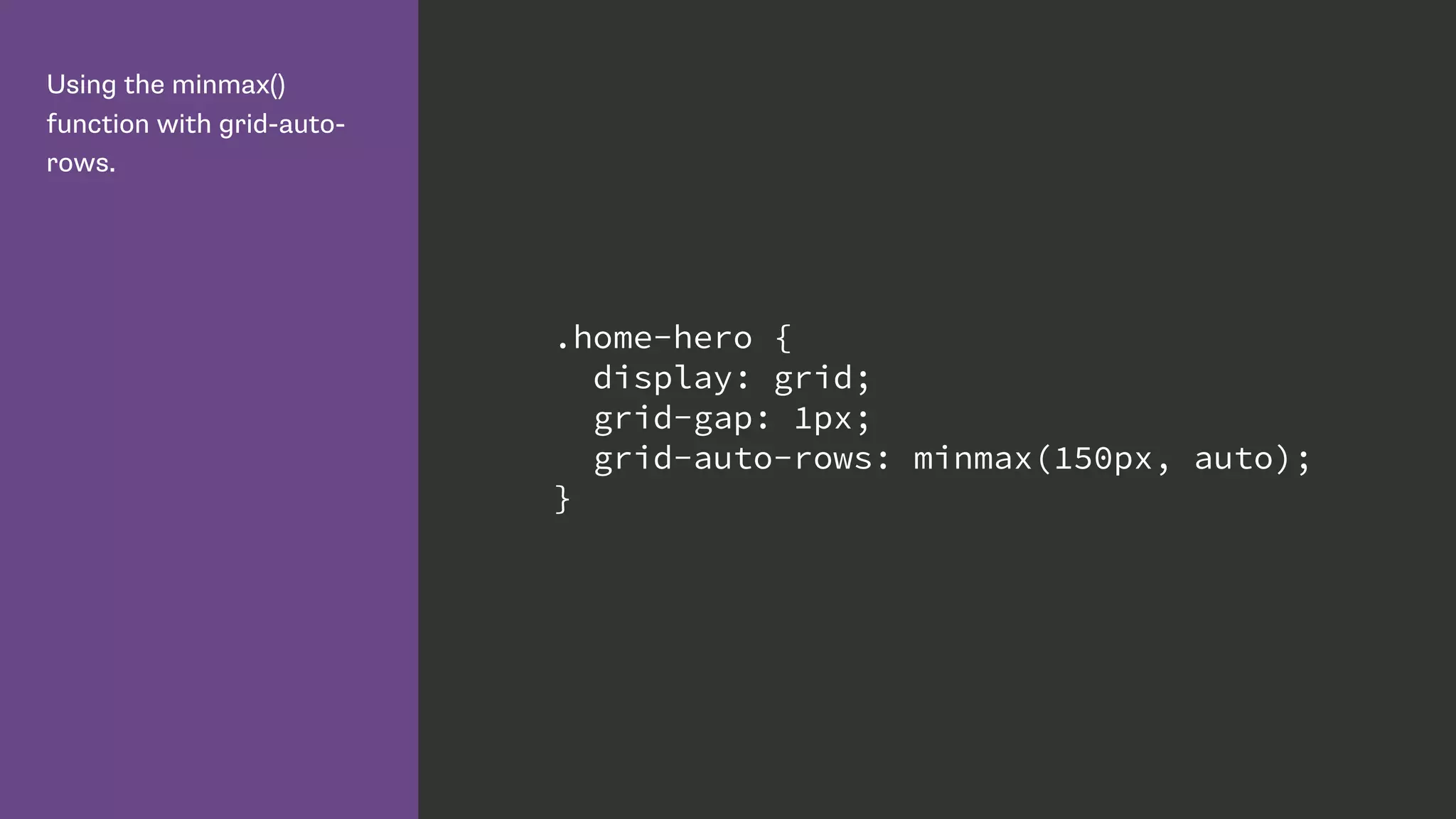 Using the minmax()
function with grid-auto-
rows.
.home-hero {
display: grid;
grid-gap: 1px;
grid-auto-rows: minmax(150px, auto);
}
 