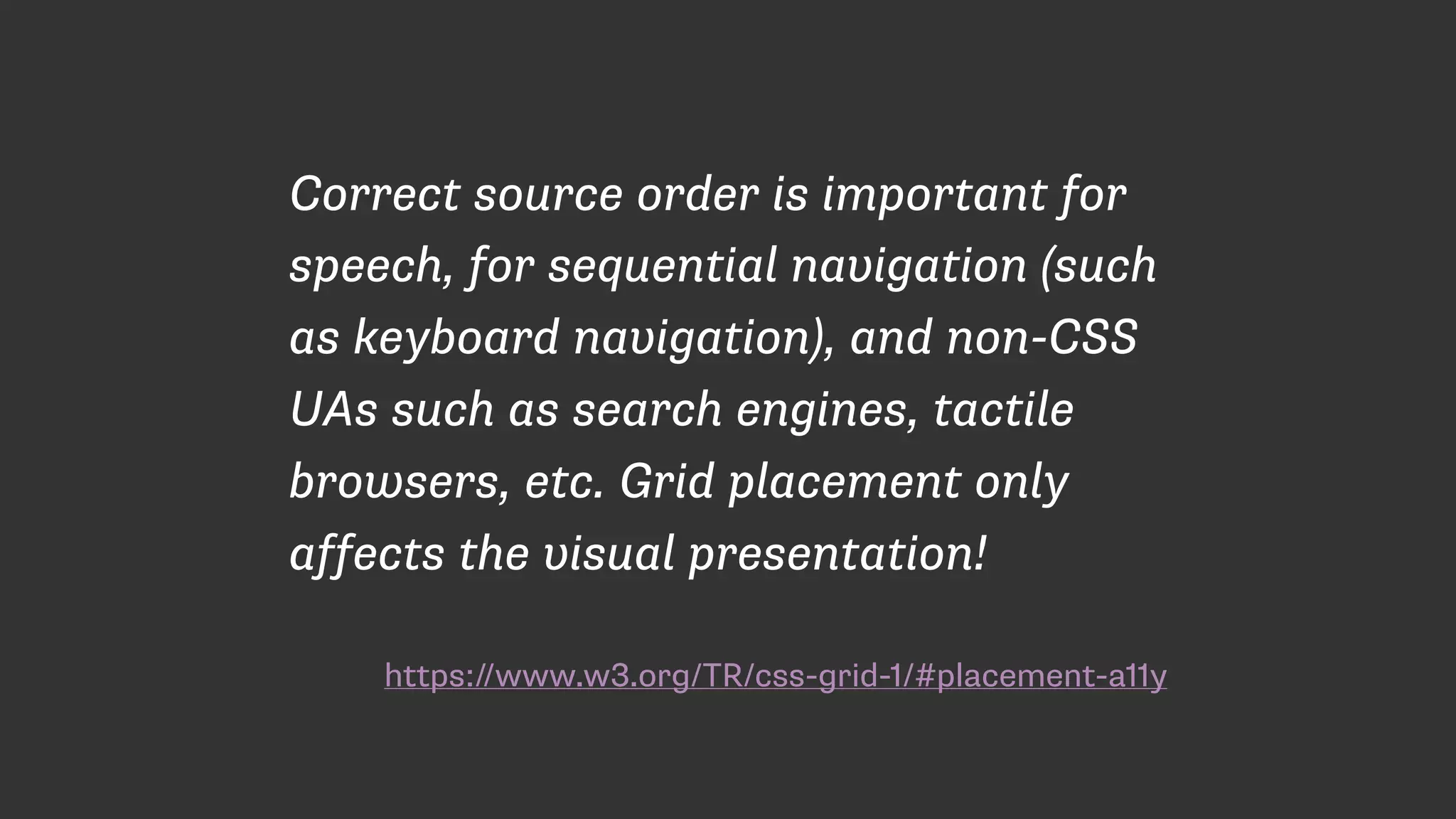 https://www.w3.org/TR/css-grid-1/#placement-a11y
Correct source order is important for
speech, for sequential navigation (such
as keyboard navigation), and non-CSS
UAs such as search engines, tactile
browsers, etc. Grid placement only
affects the visual presentation!
 