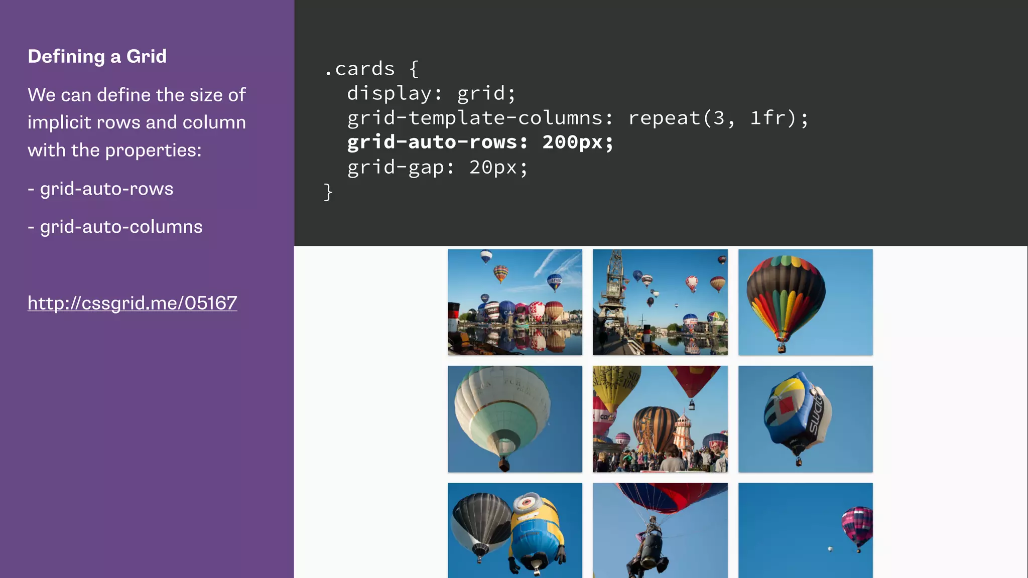 Defining a Grid
We can define the size of
implicit rows and column
with the properties:
- grid-auto-rows
- grid-auto-columns
http://cssgrid.me/05167
.cards {
display: grid;
grid-template-columns: repeat(3, 1fr);
grid-auto-rows: 200px;
grid-gap: 20px;
}
 