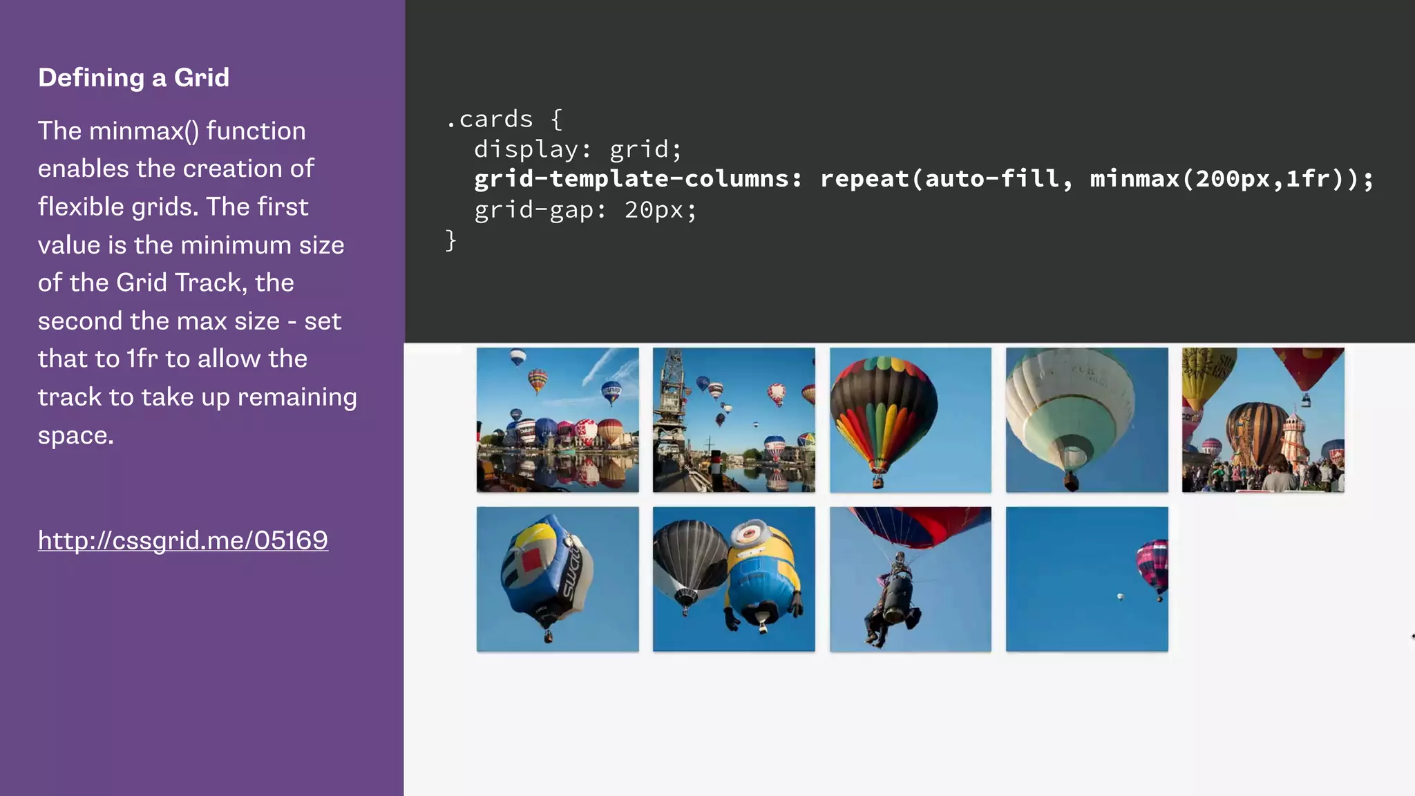 Defining a Grid
The minmax() function
enables the creation of
flexible grids. The first
value is the minimum size
of the Grid Track, the
second the max size - set
that to 1fr to allow the
track to take up remaining
space.
http://cssgrid.me/05169
.cards {
display: grid;
grid-template-columns: repeat(auto-fill, minmax(200px,1fr));
grid-gap: 20px;
}
 