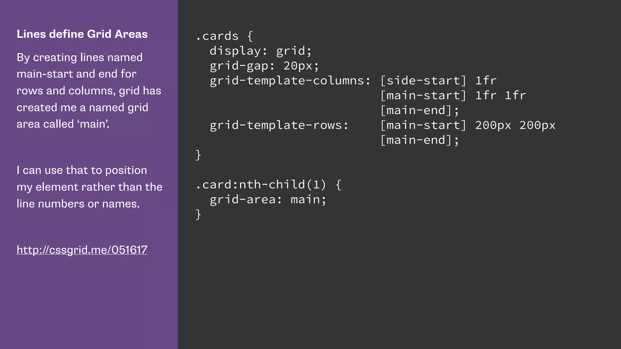 Lines define Grid Areas
By creating lines named
main-start and end for
rows and columns, grid has
created me a named grid
area called ‘main’.
I can use that to position
my element rather than the
line numbers or names.
http://cssgrid.me/051617
.cards {
display: grid;
grid-gap: 20px;
grid-template-columns: [side-start] 1fr
[main-start] 1fr 1fr
[main-end];
grid-template-rows: [main-start] 200px 200px
[main-end];
}
.card:nth-child(1) {
grid-area: main;
}
 