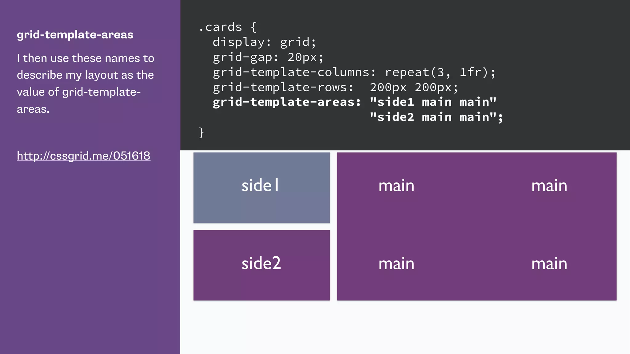 grid-template-areas
I then use these names to
describe my layout as the
value of grid-template-
areas.
http://cssgrid.me/051618
.cards {
display: grid;
grid-gap: 20px;
grid-template-columns: repeat(3, 1fr);
grid-template-rows: 200px 200px;
grid-template-areas: "side1 main main"
"side2 main main";
}
mainside1
side2
main
main main
 