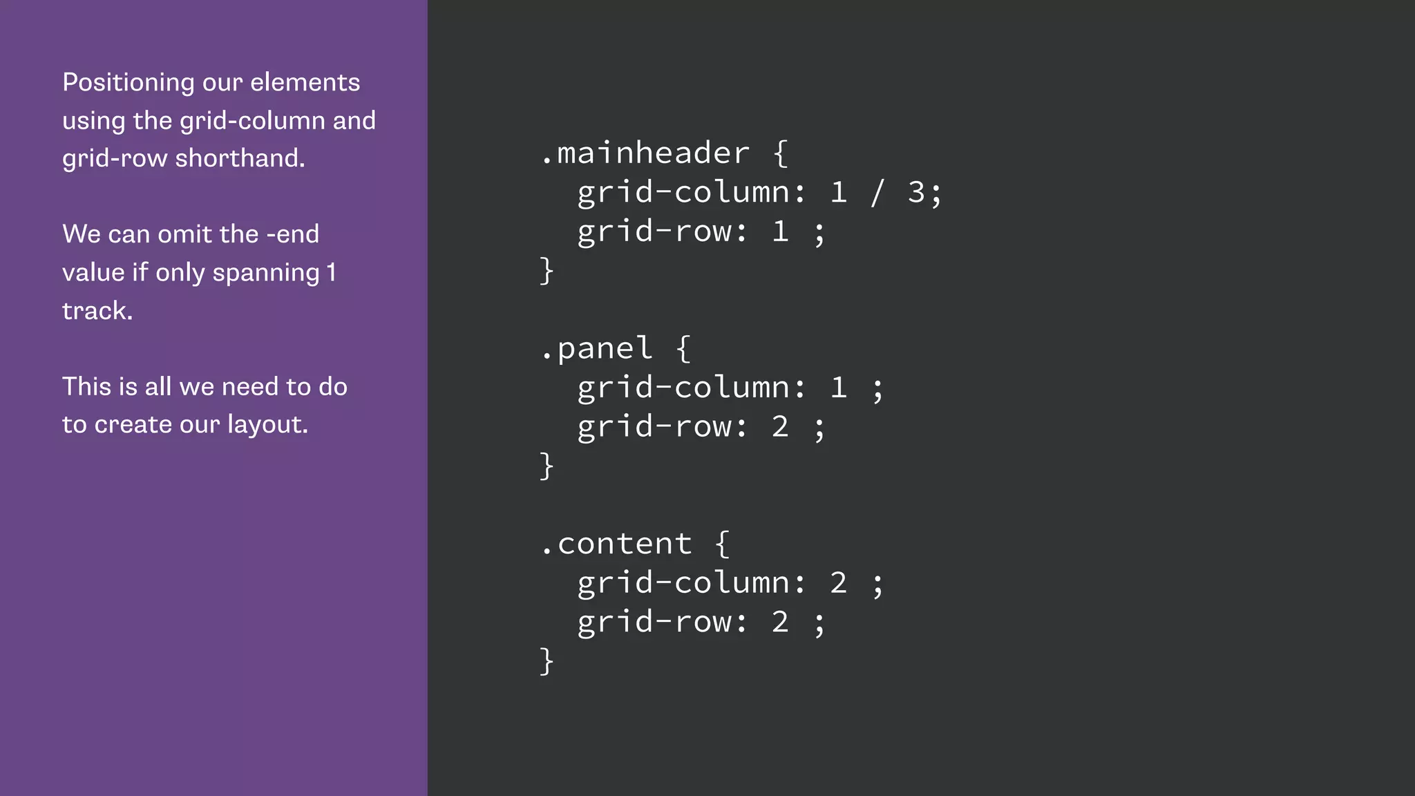 Positioning our elements
using the grid-column and
grid-row shorthand.
We can omit the -end
value if only spanning 1
track.
This is all we need to do
to create our layout.
.mainheader {
grid-column: 1 / 3;
grid-row: 1 ;
}
.panel {
grid-column: 1 ;
grid-row: 2 ;
}
.content {
grid-column: 2 ;
grid-row: 2 ;
}
 