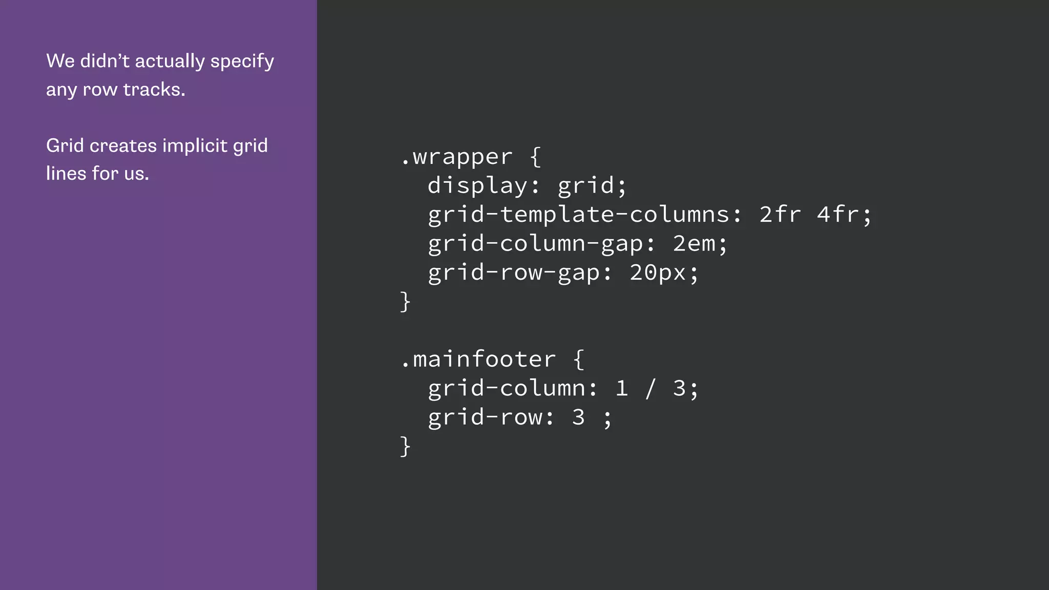We didn’t actually specify
any row tracks.
Grid creates implicit grid
lines for us.
.wrapper {
display: grid;
grid-template-columns: 2fr 4fr;
grid-column-gap: 2em;
grid-row-gap: 20px;
}
.mainfooter {
grid-column: 1 / 3;
grid-row: 3 ;
}
 