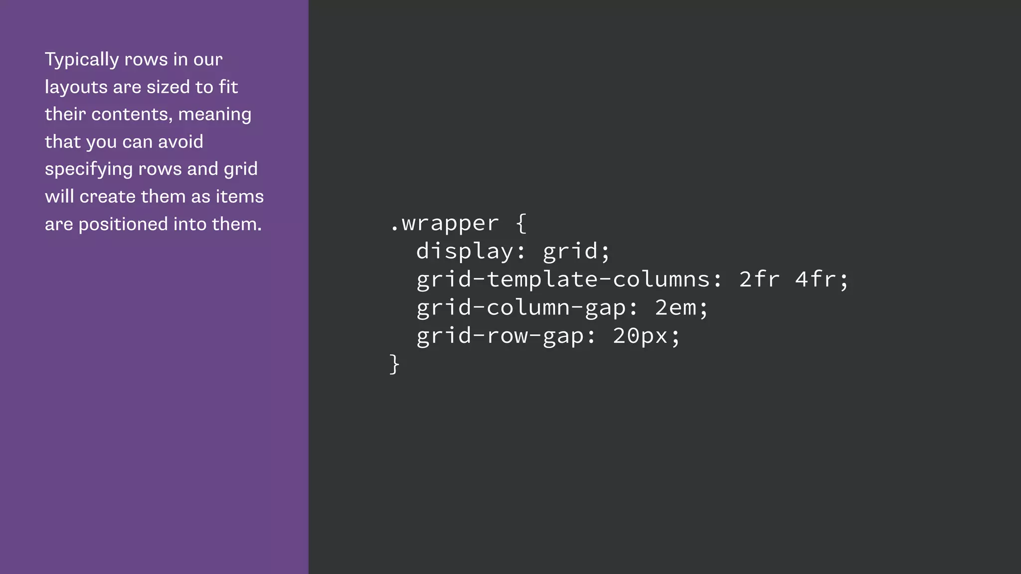 Typically rows in our
layouts are sized to fit
their contents, meaning
that you can avoid
specifying rows and grid
will create them as items
are positioned into them. .wrapper {
display: grid;
grid-template-columns: 2fr 4fr;
grid-column-gap: 2em;
grid-row-gap: 20px;
}
 
