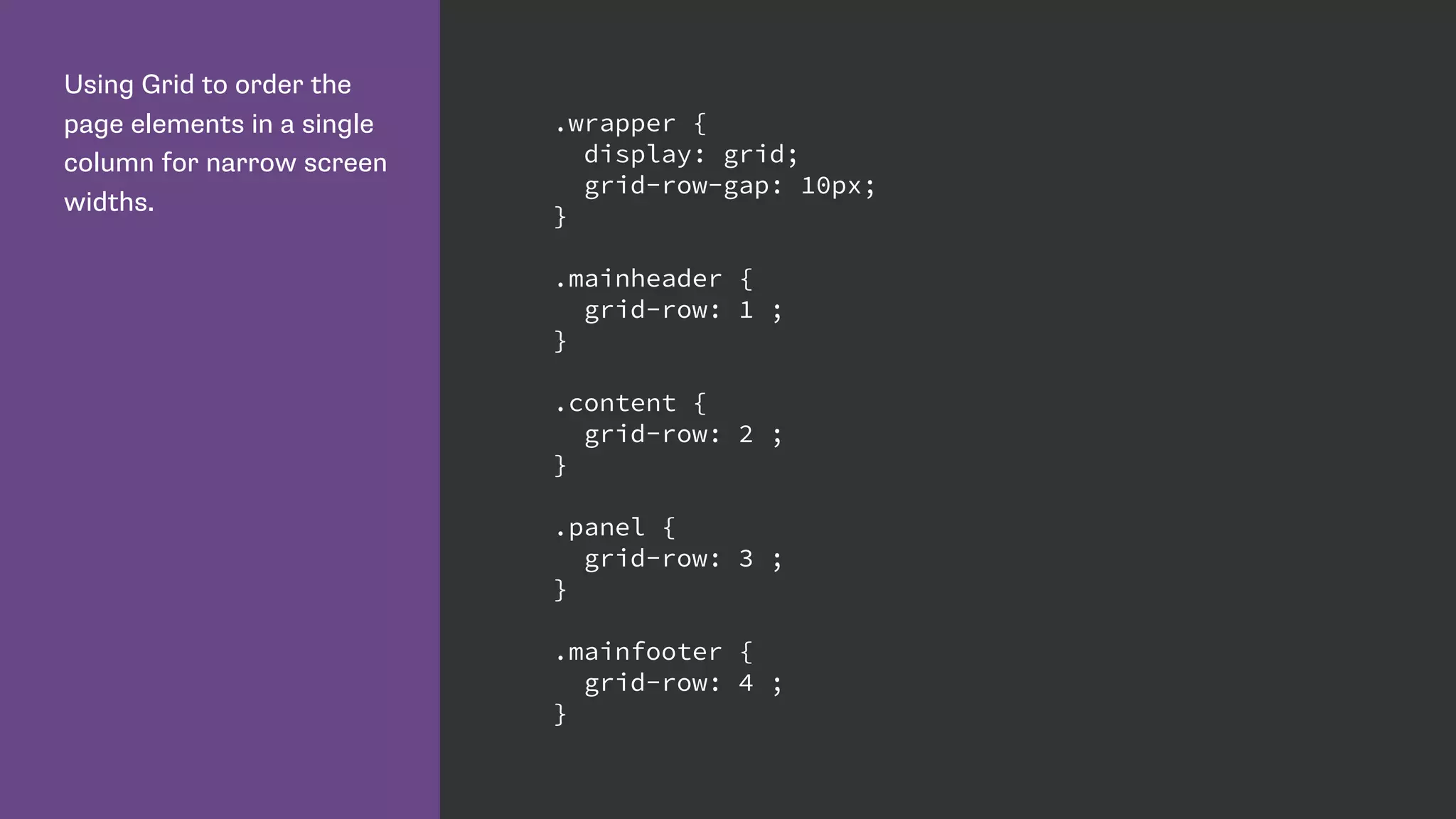 Using Grid to order the
page elements in a single
column for narrow screen
widths.
.wrapper {
display: grid;
grid-row-gap: 10px;
}
.mainheader {
grid-row: 1 ;
}
.content {
grid-row: 2 ;
}
.panel {
grid-row: 3 ;
}
.mainfooter {
grid-row: 4 ;
}
 