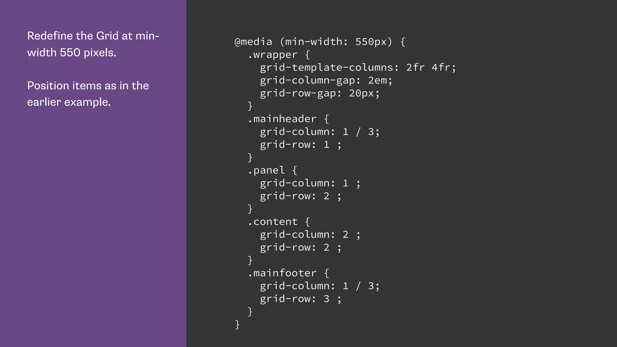Redefine the Grid at min-
width 550 pixels.
Position items as in the
earlier example.
@media (min-width: 550px) {
.wrapper {
grid-template-columns: 2fr 4fr;
grid-column-gap: 2em;
grid-row-gap: 20px;
}
.mainheader {
grid-column: 1 / 3;
grid-row: 1 ;
}
.panel {
grid-column: 1 ;
grid-row: 2 ;
}
.content {
grid-column: 2 ;
grid-row: 2 ;
}
.mainfooter {
grid-column: 1 / 3;
grid-row: 3 ;
}
}
 