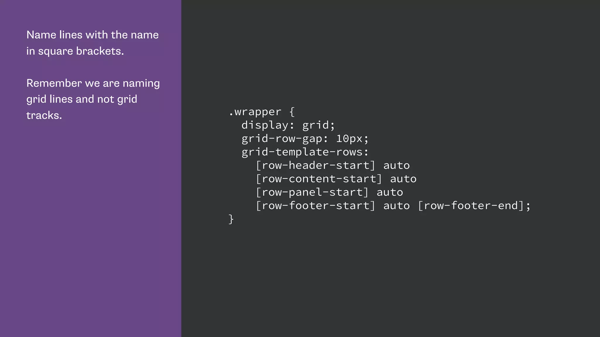Name lines with the name
in square brackets.
Remember we are naming
grid lines and not grid
tracks. .wrapper {
display: grid;
grid-row-gap: 10px;
grid-template-rows:
[row-header-start] auto
[row-content-start] auto
[row-panel-start] auto
[row-footer-start] auto [row-footer-end];
}
 