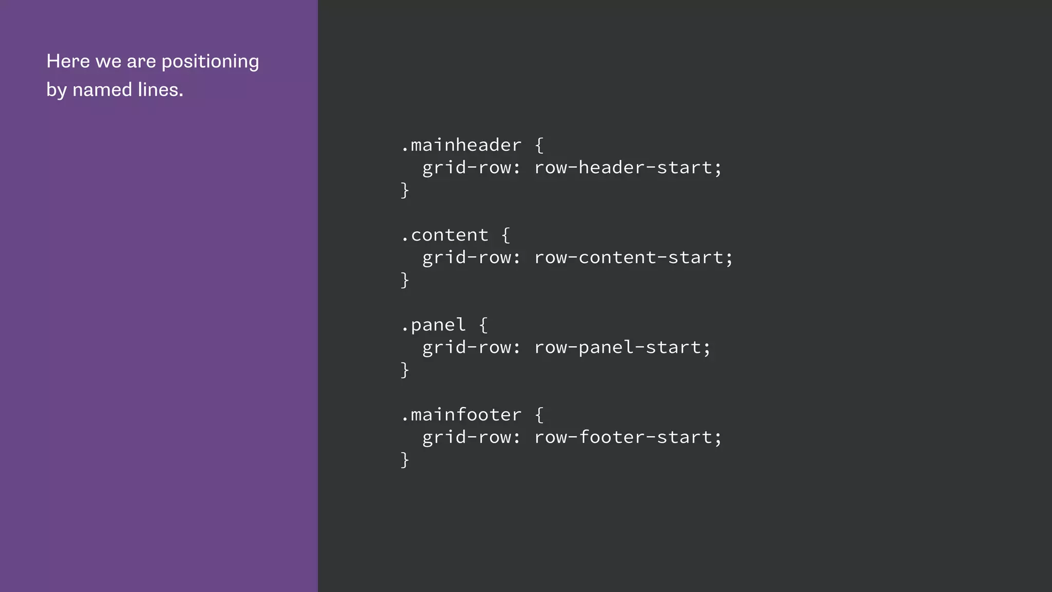Here we are positioning
by named lines.
.mainheader {
grid-row: row-header-start;
}
.content {
grid-row: row-content-start;
}
.panel {
grid-row: row-panel-start;
}
.mainfooter {
grid-row: row-footer-start;
}
 