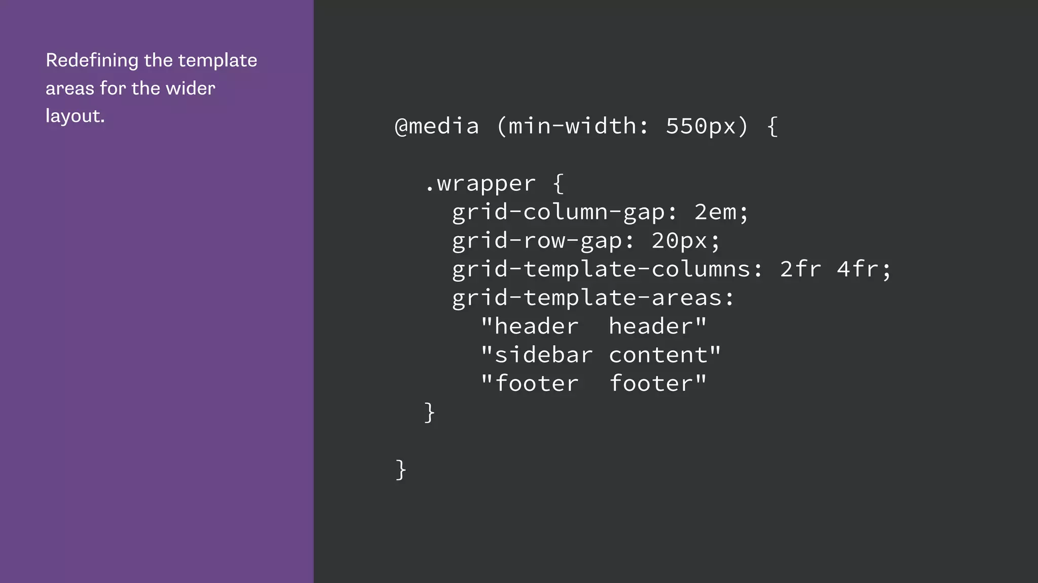 Redefining the template
areas for the wider
layout.
@media (min-width: 550px) {
.wrapper {
grid-column-gap: 2em;
grid-row-gap: 20px;
grid-template-columns: 2fr 4fr;
grid-template-areas:
"header header"
"sidebar content"
"footer footer"
}
}
 