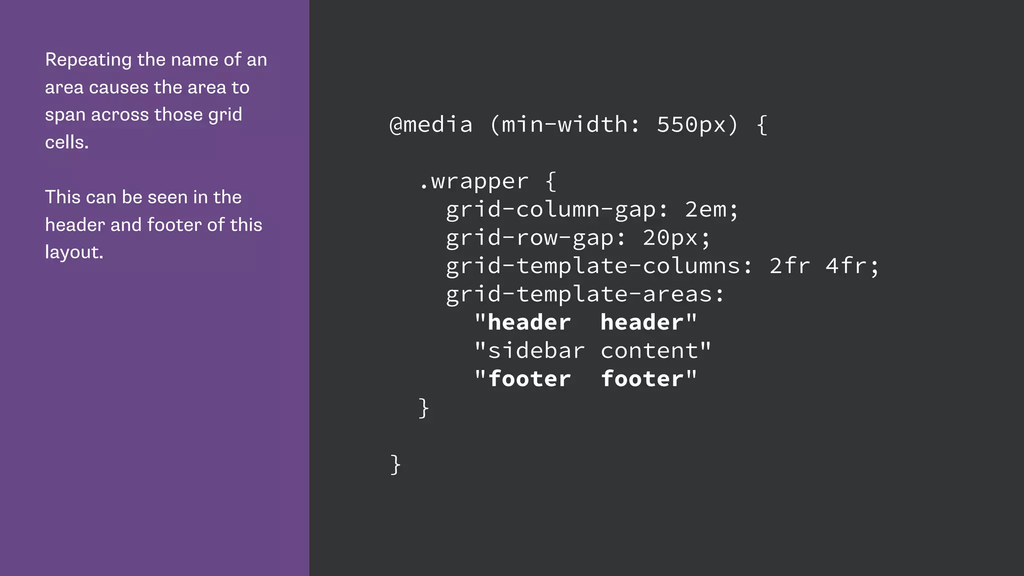 Repeating the name of an
area causes the area to
span across those grid
cells.
This can be seen in the
header and footer of this
layout.
@media (min-width: 550px) {
.wrapper {
grid-column-gap: 2em;
grid-row-gap: 20px;
grid-template-columns: 2fr 4fr;
grid-template-areas:
"header header"
"sidebar content"
"footer footer"
}
}
 