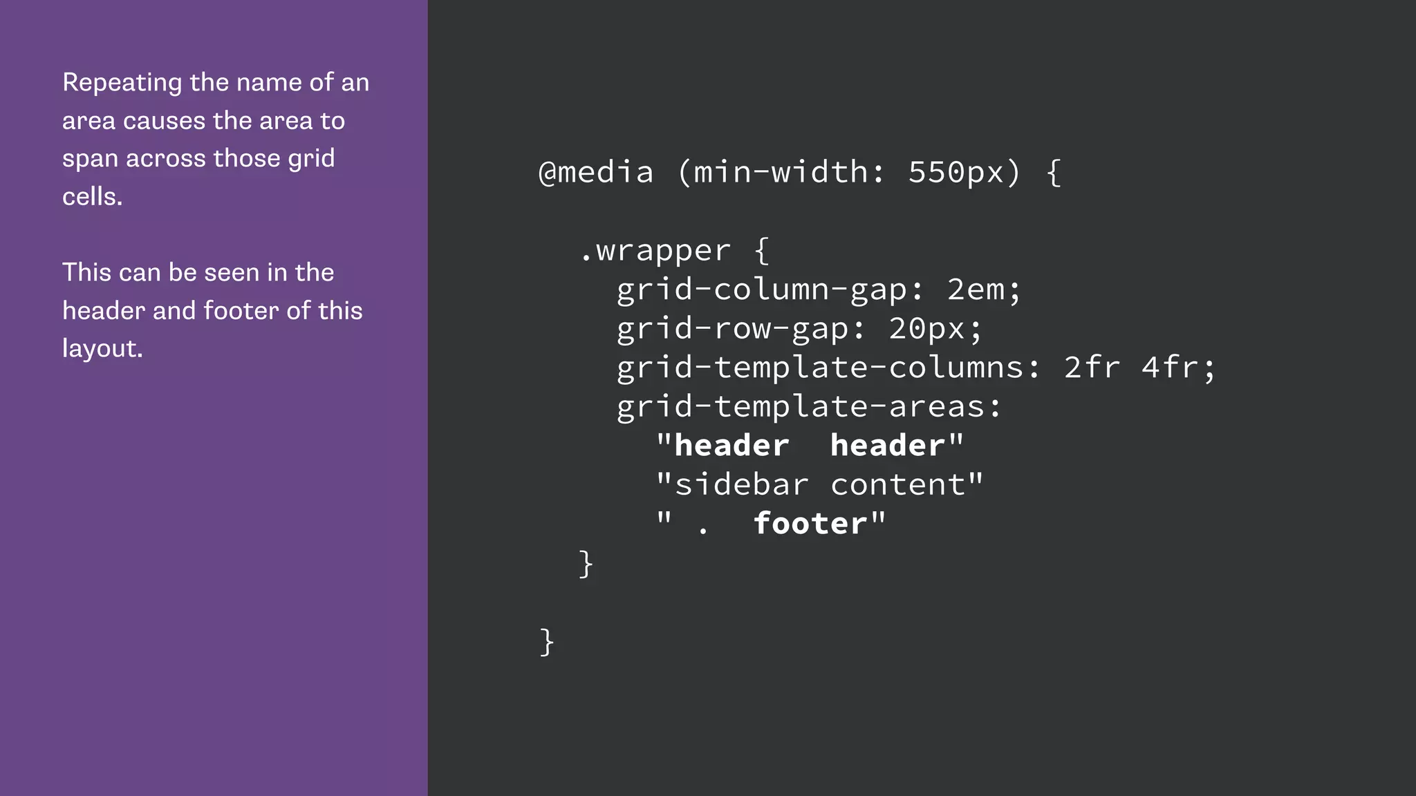 Repeating the name of an
area causes the area to
span across those grid
cells.
This can be seen in the
header and footer of this
layout.
@media (min-width: 550px) {
.wrapper {
grid-column-gap: 2em;
grid-row-gap: 20px;
grid-template-columns: 2fr 4fr;
grid-template-areas:
"header header"
"sidebar content"
" . footer"
}
}
 