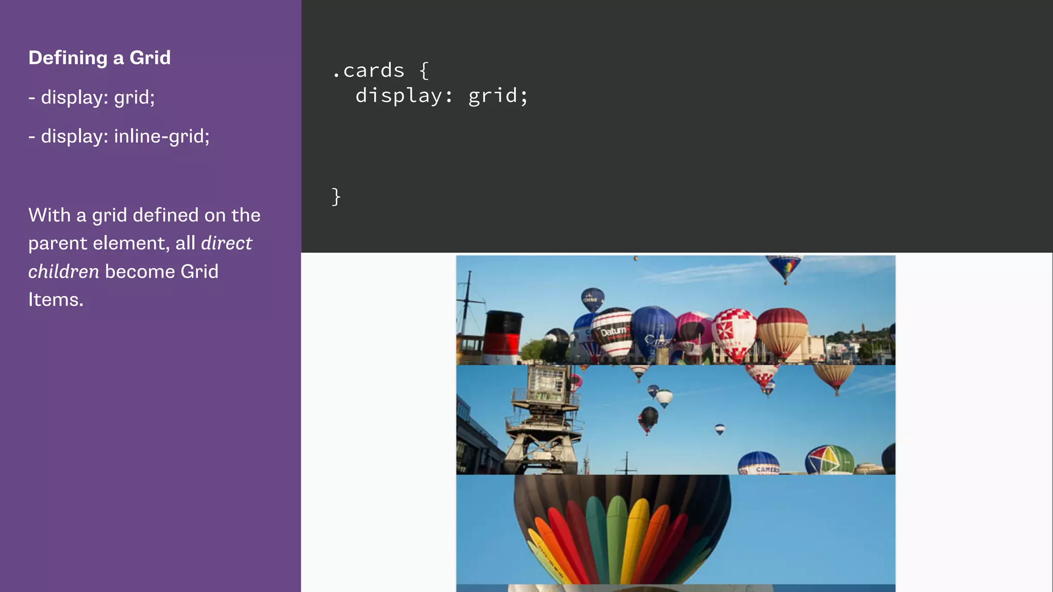Defining a Grid
- display: grid;
- display: inline-grid;
With a grid defined on the
parent element, all direct
children become Grid
Items.
.cards {
display: grid;
}
 